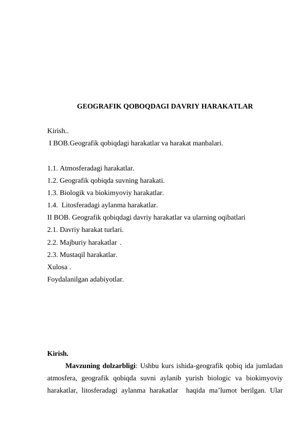 GEOGRAFIK QOBOQDAGI DAVRIY HARAKATLAR
Kirish..
 I BOB.Geografik qobiqdagi harakatlar va harakat manbalari.
1.1. Atmosferadagi harakatlar.
1.2. Geografik qobiqda suvning harakati.
1.3. Biologik va biokimyoviy harakatlar.
1.4.  Litosferadagi aylanma harakatlar.
II BOB. Geografik qobiqdagi davriy harakatlar va ularning oqibatlari
2.1. Davriy harakat turlari.
2.2. Majburiy harakatlar .
2.3. Mustaqil harakatlar.
Xulosa .
Foydalanilgan adabiyotlar.
Kirish.
 
Mavzuning dolzarbligi: Ushbu kurs ishida-geografik qobiq ida jumladan
atmosfera,  geografik  qobiqda  suvni  aylanib  yurish  biologic  va  biokimyoviy
harakatlar, litosferadagi  aylanma  harakatlar   haqida  ma’lumot  berilgan. Ular
