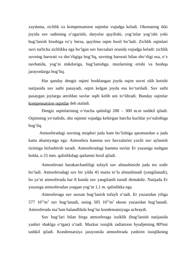 xaydama, zichlik va kompensatsion oqimlar vujudga keladi. Okenaning ikki
joyida  suv  sathining  o‘zgarishi,  daryolar  quyilishi,  yog‘inlar  yog‘ishi  yoki
bug‘lanish hisobiga ro‘y bersa, quyilma oqim hosil bo‘ladi. Zichlik oqimlari
suvi turlicha zichlikka ega bo‘lgan suv havzalari orasida vujudga keladi: zichlik
suvning harorati va sho‘rligiga bog‘liq, suvning harorati bilan sho‘rligi esa, o‘z
navbatida,  yog‘in  mikdoriga,  bug‘lanishga,  muzlarning  erishi  va  boshqa
jarayonlarga bog‘liq.
Har qanday dengiz oqimi boshlangan joyda oqim suvni olib ketishi
natijasida suv sathi pasayadi, oqim kelgan joyda esa ko‘tariladi.  Suv sathi
pasaygan joylarga atrofdan suvlar oqib kelib uni to‘ldiradi. Bunday oqimlar
kompensatsion oqimlar deb ataladi.
Dengiz oqimlarining o‘rtacha qalinligi 200 – 300 m.ni tashkil qiladi.
Oqimning yo‘nalishi, shu oqimni vujudga keltirgan barcha kuchlar yo‘nalishiga
bog‘liq.
Atmosferadagi suvning miqdori juda kam bo‘lishiga qaramasdan u juda
katta ahamiyatga ega. Atmosfera hamma suv havzalarini yaxlit suv aylanish
tizimiga birlashtirib turadi. Atmosferadagi hamma suvlar Er yuzasiga tushgan
holda, u 25 mm. qalinlikdagi qatlamni hosil qiladi.
Atmosferani harakatchanliligi tufayli suv almashinishi juda tez sodir
bo‘ladi. Atmosferadagi suv bir yilda 45 marta to‘la almashinadi (yangilanadi),
bu ya’ni atmosferada har 8 kunda suv yangilanib turadi demakdir. Natijada Er
yuzasiga atmosferadan yoqqan yog‘in 1,1 m. qalinlikka ega.
Atmosferaga suv asosan bug‘lanish tufayli o‘tadi. Er yuzasidan yiliga
577 1012m3 suv bug‘lanadi, uning 505 1012m3  okean yuzasidan  bug‘lanadi.
Atmosferada ma’lum balandlikda bug‘lar kondensatsiyaga uchraydi.
Suv  bug‘lari  bilan  birga  atmosferaga  issiklik  (bug‘lanish  natijasida
yashiri shaklga o‘tgan) o‘tadi. Mazkur issiqlik radiatsion byudjetning 80%ni
tashkil  qiladi.  Kondensatsiya  jarayonida  atmosferada  yashirin  issiqlikning

