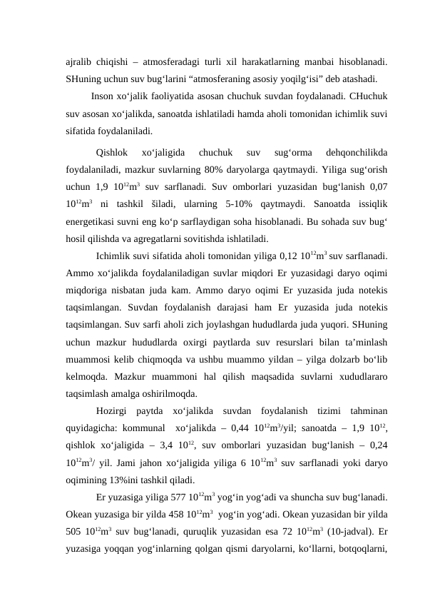 ajralib chiqishi – atmosferadagi turli xil harakatlarning manbai hisoblanadi.
SHuning uchun suv bug‘larini “atmosferaning asosiy yoqilg‘isi” deb atashadi.
Inson xo‘jalik faoliyatida asosan chuchuk suvdan foydalanadi. CHuchuk
suv asosan xo‘jalikda, sanoatda ishlatiladi hamda aholi tomonidan ichimlik suvi
sifatida foydalaniladi.
Qishlok  xo‘jaligida  chuchuk  suv  sug‘orma  dehqonchilikda
foydalaniladi, mazkur suvlarning 80% daryolarga qaytmaydi. Yiliga sug‘orish
uchun 1,9 1012m3 suv sarflanadi. Suv omborlari yuzasidan bug‘lanish 0,07
1012m3 ni  tashkil  šiladi,  ularning  5-10%  qaytmaydi.  Sanoatda  issiqlik
energetikasi suvni eng ko‘p sarflaydigan soha hisoblanadi. Bu sohada suv bug‘
hosil qilishda va agregatlarni sovitishda ishlatiladi.
Ichimlik suvi sifatida aholi tomonidan yiliga 0,12 1012m3 suv sarflanadi.
Ammo xo‘jalikda foydalaniladigan suvlar miqdori Er yuzasidagi daryo oqimi
miqdoriga nisbatan juda kam. Ammo daryo oqimi Er yuzasida juda notekis
taqsimlangan.  Suvdan  foydalanish  darajasi  ham  Er yuzasida  juda  notekis
taqsimlangan. Suv sarfi aholi zich joylashgan hududlarda juda yuqori. SHuning
uchun  mazkur  hududlarda  oxirgi  paytlarda  suv  resurslari  bilan  ta’minlash
muammosi kelib chiqmoqda va ushbu muammo yildan – yilga dolzarb bo‘lib
kelmoqda.  Mazkur  muammoni  hal  qilish  maqsadida  suvlarni  xududlararo
taqsimlash amalga oshirilmoqda.
Hozirgi  paytda  xo‘jalikda  suvdan  foydalanish  tizimi  tahminan
quyidagicha: kommunal  xo‘jalikda – 0,44 1012m3/yil; sanoatda – 1,9 1012,
qishlok  xo‘jaligida – 3,4 1012, suv  omborlari yuzasidan  bug‘lanish  – 0,24
1012m3/ yil. Jami jahon xo‘jaligida yiliga 6 1012m3 suv sarflanadi yoki daryo
oqimining 13%ini tashkil qiladi.
Er yuzasiga yiliga 577 1012m3 yog‘in yog‘adi va shuncha suv bug‘lanadi.
Okean yuzasiga bir yilda 458 1012m3  yog‘in yog‘adi. Okean yuzasidan bir yilda
505 1012m3 suv bug‘lanadi, quruqlik yuzasidan esa 72 1012m3 (10-jadval). Er
yuzasiga yoqqan yog‘inlarning qolgan qismi daryolarni, ko‘llarni, botqoqlarni,
