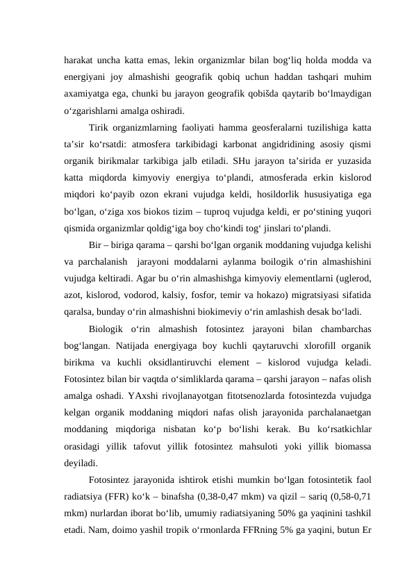 harakat uncha katta emas, lekin organizmlar bilan bog‘liq holda modda va
energiyani  joy almashishi  geografik qobiq uchun  haddan tashqari  muhim
axamiyatga ega, chunki bu jarayon geografik qobišda qaytarib bo‘lmaydigan
o‘zgarishlarni amalga oshiradi.
Tirik organizmlarning faoliyati  hamma geosferalarni tuzilishiga katta
ta’sir  ko‘rsatdi:  atmosfera tarkibidagi  karbonat  angidridining asosiy qismi
organik birikmalar tarkibiga jalb etiladi. SHu jarayon ta’sirida er yuzasida
katta  miqdorda  kimyoviy  energiya  to‘plandi,  atmosferada  erkin  kislorod
miqdori ko‘payib ozon ekrani vujudga keldi,  hosildorlik  hususiyatiga ega
bo‘lgan, o‘ziga xos biokos tizim – tuproq vujudga keldi, er po‘stining yuqori
qismida organizmlar qoldig‘iga boy cho‘kindi tog‘ jinslari to‘plandi. 
Bir – biriga qarama – qarshi bo‘lgan organik moddaning vujudga kelishi
va parchalanish  jarayoni moddalarni aylanma boilogik  o‘rin almashishini
vujudga keltiradi. Agar bu o‘rin almashishga kimyoviy elementlarni (uglerod,
azot, kislorod, vodorod, kalsiy, fosfor, temir va hokazo) migratsiyasi sifatida
qaralsa, bunday o‘rin almashishni biokimeviy o‘rin amlashish desak bo‘ladi.
Biologik  o‘rin  almashish  fotosintez  jarayoni  bilan  chambarchas
bog‘langan.  Natijada  energiyaga  boy  kuchli  qaytaruvchi  xlorofill  organik
birikma  va  kuchli  oksidlantiruvchi  element  –  kislorod  vujudga  keladi.
Fotosintez bilan bir vaqtda o‘simliklarda qarama – qarshi jarayon – nafas olish
amalga oshadi. YAxshi rivojlanayotgan fitotsenozlarda fotosintezda vujudga
kelgan organik moddaning miqdori nafas olish jarayonida parchalanaetgan
moddaning  miqdoriga  nisbatan  ko‘p  bo‘lishi  kerak.  Bu  ko‘rsatkichlar
orasidagi  yillik  tafovut  yillik  fotosintez  mahsuloti  yoki  yillik  biomassa
deyiladi.
Fotosintez jarayonida ishtirok etishi mumkin bo‘lgan fotosintetik faol
radiatsiya (FFR) ko‘k – binafsha (0,38-0,47 mkm) va qizil – sariq (0,58-0,71
mkm) nurlardan iborat bo‘lib, umumiy radiatsiyaning 50% ga yaqinini tashkil
etadi. Nam, doimo yashil tropik o‘rmonlarda FFRning 5% ga yaqini, butun Er
