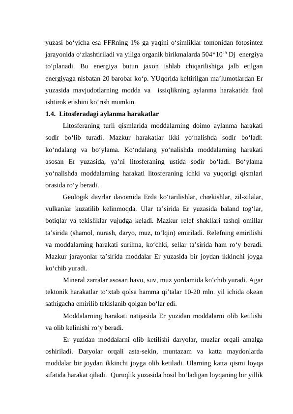 yuzasi bo‘yicha esa FFRning 1% ga yaqini o‘simliklar tomonidan fotosintez
jarayonida o‘zlashtiriladi va yiliga organik birikmalarda 504*1019 Dj  energiya
to‘planadi.  Bu  energiya  butun  jaxon  ishlab  chiqarilishiga  jalb  etilgan
energiyaga nisbatan 20 barobar ko‘p. YUqorida keltirilgan ma’lumotlardan Er
yuzasida mavjudotlarning modda va  issiqlikning aylanma  harakatida faol
ishtirok etishini ko‘rish mumkin.
1.4.  Litosferadagi aylanma harakatlar
Litosferaning turli qismlarida moddalarning doimo aylanma harakati
sodir  bo‘lib  turadi.  Mazkur  harakatlar  ikki  yo‘nalishda  sodir  bo‘ladi:
ko‘ndalang  va  bo‘ylama.  Ko‘ndalang  yo‘nalishda  moddalarning  harakati
asosan  Er  yuzasida,  ya’ni  litosferaning  ustida  sodir  bo‘ladi.  Bo‘ylama
yo‘nalishda moddalarning harakati litosferaning ichki va yuqorigi qismlari
orasida ro‘y beradi.
Geologik davrlar davomida Erda ko‘tarilishlar, chœkishlar, zil-zilalar,
vulkanlar kuzatilib kelinmoqda. Ular ta’sirida Er yuzasida baland tog‘lar,
botiqlar va tekisliklar vujudga keladi. Mazkur relef shakllari tashqi omillar
ta’sirida (shamol, nurash, daryo, muz, to‘lqin) emiriladi. Relefning emirilishi
va moddalarning harakati surilma, ko‘chki, sellar ta’sirida ham ro‘y beradi.
Mazkur jarayonlar ta’sirida moddalar Er yuzasida bir joydan ikkinchi joyga
ko‘chib yuradi.
Mineral zarralar asosan havo, suv, muz yordamida ko‘chib yuradi. Agar
tektonik harakatlar to‘xtab qolsa hamma qi’talar 10-20 mln. yil ichida okean
sathigacha emirilib tekislanib qolgan bo‘lar edi.
Moddalarning harakati natijasida Er yuzidan moddalarni olib ketilishi
va olib kelinishi ro‘y beradi.
Er yuzidan moddalarni olib ketilishi daryolar, muzlar orqali amalga
oshiriladi.  Daryolar  orqali  asta-sekin,  muntazam  va  katta  maydonlarda
moddalar bir joydan ikkinchi joyga olib ketiladi. Ularning katta qismi loyqa
sifatida harakat qiladi.  Quruqlik yuzasida hosil bo‘ladigan loyqaning bir yillik
