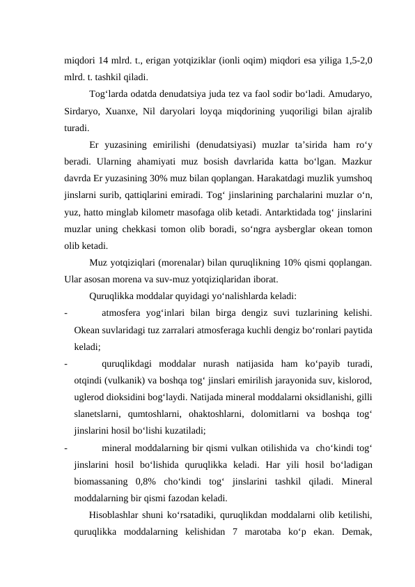 miqdori 14 mlrd. t., erigan yotqiziklar (ionli oqim) miqdori esa yiliga 1,5-2,0
mlrd. t. tashkil qiladi.
Tog‘larda odatda denudatsiya juda tez va faol sodir bo‘ladi. Amudaryo,
Sirdaryo, Xuanxe, Nil daryolari loyqa miqdorining yuqoriligi bilan ajralib
turadi.
Er  yuzasining  emirilishi  (denudatsiyasi)  muzlar  ta’sirida  ham  ro‘y
beradi.  Ularning  ahamiyati  muz  bosish  davrlarida  katta  bo‘lgan.  Mazkur
davrda Er yuzasining 30% muz bilan qoplangan. Harakatdagi muzlik yumshoq
jinslarni surib, qattiqlarini emiradi. Tog‘ jinslarining parchalarini muzlar o‘n,
yuz, hatto minglab kilometr masofaga olib ketadi. Antarktidada tog‘ jinslarini
muzlar uning chekkasi tomon olib boradi, so‘ngra aysberglar okean tomon
olib ketadi.
Muz yotqiziqlari (morenalar) bilan quruqlikning 10% qismi qoplangan.
Ular asosan morena va suv-muz yotqiziqlaridan iborat.
Quruqlikka moddalar quyidagi yo‘nalishlarda keladi:
-
atmosfera  yog‘inlari  bilan  birga  dengiz  suvi  tuzlarining  kelishi.
Okean suvlaridagi tuz zarralari atmosferaga kuchli dengiz bo‘ronlari paytida
keladi;
-
quruqlikdagi  moddalar  nurash  natijasida  ham  ko‘payib  turadi,
otqindi (vulkanik) va boshqa tog‘ jinslari emirilish jarayonida suv, kislorod,
uglerod dioksidini bog‘laydi. Natijada mineral moddalarni oksidlanishi, gilli
slanetslarni,  qumtoshlarni,  ohaktoshlarni,  dolomitlarni  va  boshqa  tog‘
jinslarini hosil bo‘lishi kuzatiladi;
-
mineral moddalarning bir qismi vulkan otilishida va  cho‘kindi tog‘
jinslarini  hosil  bo‘lishida  quruqlikka  keladi.  Har  yili  hosil  bo‘ladigan
biomassaning  0,8%  cho‘kindi  tog‘  jinslarini  tashkil  qiladi.  Mineral
moddalarning bir qismi fazodan keladi.
Hisoblashlar shuni ko‘rsatadiki, quruqlikdan moddalarni olib ketilishi,
quruqlikka  moddalarning  kelishidan  7  marotaba  ko‘p  ekan.  Demak,

