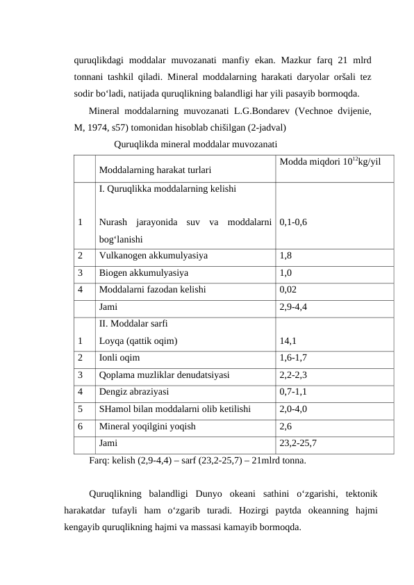 quruqlikdagi  moddalar  muvozanati  manfiy ekan.  Mazkur  farq 21 mlrd
tonnani tashkil qiladi.  Mineral moddalarning harakati daryolar oršali tez
sodir bo‘ladi, natijada quruqlikning balandligi har yili pasayib bormoqda.
Mineral moddalarning muvozanati L.G.Bondarev (Vechnoe dvijenie,
M, 1974, s57) tomonidan hisoblab chišilgan (2-jadval)
Quruqlikda mineral moddalar muvozanati
Moddalarning harakat turlari
Modda miqdori 1012kg/yil
1
I. Quruqlikka moddalarning kelishi
Nurash  jarayonida  suv  va  moddalarni
bog‘lanishi
0,1-0,6
2
Vulkanogen akkumulyasiya
1,8
3
Biogen akkumulyasiya
1,0
4
Moddalarni fazodan kelishi
0,02
Jami
2,9-4,4
1
II. Moddalar sarfi
Loyqa (qattik oqim)
14,1
2
Ionli oqim
1,6-1,7
3
Qoplama muzliklar denudatsiyasi
2,2-2,3
4
Dengiz abraziyasi
0,7-1,1
5
SHamol bilan moddalarni olib ketilishi
2,0-4,0
6
Mineral yoqilgini yoqish
2,6
Jami
23,2-25,7
Farq: kelish (2,9-4,4) – sarf (23,2-25,7) – 21mlrd tonna.
Quruqlikning  balandligi  Dunyo  okeani  sathini  o‘zgarishi,  tektonik
harakatdar  tufayli  ham  o‘zgarib  turadi.  Hozirgi  paytda  okeanning  hajmi
kengayib quruqlikning hajmi va massasi kamayib bormoqda.
