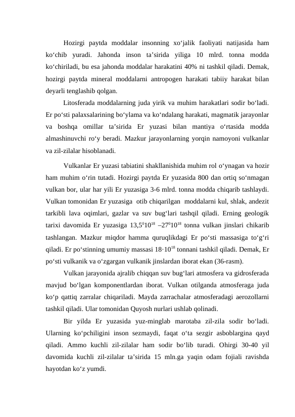 Hozirgi  paytda  moddalar  insonning  xo‘jalik  faoliyati  natijasida  ham
ko‘chib  yuradi.  Jahonda  inson  ta’sirida  yiliga  10  mlrd.  tonna  modda
ko‘chiriladi, bu esa jahonda moddalar harakatini 40% ni tashkil qiladi. Demak,
hozirgi paytda mineral moddalarni antropogen harakati tabiiy harakat bilan
deyarli tenglashib qolgan.
Litosferada moddalarning juda yirik va muhim harakatlari sodir bo‘ladi.
Er po‘sti palaxsalarining bo‘ylama va ko‘ndalang harakati, magmatik jarayonlar
va  boshqa  omillar  ta’sirida  Er  yuzasi  bilan  mantiya  o‘rtasida  modda
almashinuvchi ro‘y beradi. Mazkur jarayonlarning yorqin namoyoni vulkanlar
va zil-zilalar hisoblanadi.
Vulkanlar Er yuzasi tabiatini shakllanishida muhim rol o‘ynagan va hozir
ham muhim o‘rin tutadi. Hozirgi paytda Er yuzasida 800 dan ortiq so‘nmagan
vulkan bor, ular har yili Er yuzasiga 3-6 mlrd. tonna modda chiqarib tashlaydi.
Vulkan tomonidan Er yuzasiga  otib chiqarilgan  moddalarni kul, shlak, andezit
tarkibli lava oqimlari, gazlar va suv bug‘lari tashqil qiladi. Erning geologik
tarixi davomida Er yuzasiga 13,501018 –2701018 tonna vulkan jinslari chikarib
tashlangan. Mazkur miqdor hamma quruqlikdagi Er po‘sti massasiga to‘g‘ri
qiladi. Er po‘stinning umumiy massasi 18·1018 tonnani tashkil qiladi. Demak, Er
po‘sti vulkanik va o‘zgargan vulkanik jinslardan iborat ekan (36-rasm).
Vulkan jarayonida ajralib chiqqan suv bug‘lari atmosfera va gidrosferada
mavjud bo‘lgan komponentlardan iborat. Vulkan otilganda atmosferaga juda
ko‘p qattiq zarralar chiqariladi. Mayda zarrachalar atmosferadagi aerozollarni
tashkil qiladi. Ular tomonidan Quyosh nurlari ushlab qolinadi.
Bir  yilda  Er  yuzasida  yuz-minglab  marotaba  zil-zila  sodir  bo‘ladi.
Ularning ko‘pchiligini inson sezmaydi,  faqat  o‘ta sezgir  asboblargina  qayd
qiladi.  Ammo  kuchli  zil-zilalar  ham  sodir  bo‘lib  turadi.  Ohirgi  30-40  yil
davomida kuchli zil-zilalar ta’sirida 15 mln.ga yaqin odam fojiali ravishda
hayotdan ko‘z yumdi.
