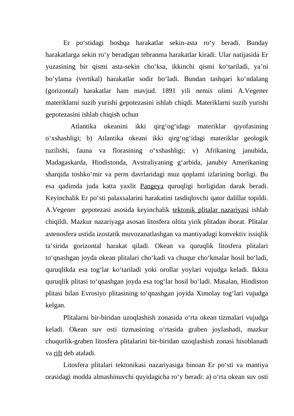 Er  po‘stidagi  boshqa  harakatlar  sekin-asta  ro‘y  beradi.  Bunday
harakatlarga sekin ro‘y beradigan tebranma harakatlar kiradi. Ular natijasida Er
yuzasining  bir  qismi  asta-sekin  cho‘ksa,  ikkinchi  qismi  ko‘tariladi,  ya’ni
bo‘ylama  (vertikal)  harakatlar  sodir  bo‘ladi.  Bundan  tashqari  ko‘ndalang
(gorizontal)  harakatlar  ham  mavjud.  1891  yili  nemis  olimi  A.Vegener
materiklarni suzib yurishi gepotezasini ishlab chiqdi. Materiklarni suzib yurishi
gepotezasini ishlab chiqish uchun 
 
Atlantika  okeanini  ikki  qirg‘og‘idagi  materiklar  qiyofasining
o‘xshashligi;  b)  Atlantika  okeani  ikki  qirg‘og‘idagi  materiklar  geologik
tuzilishi,  fauna  va  florasining  o‘xshashligi;  v)  Afrikaning  janubida,
Madagaskarda,  Hindistonda,  Avstraliyaning  g‘arbida,  janubiy  Amerikaning
sharqida toshko‘mir va perm davrlaridagi muz qoplami izlarining borligi. Bu
esa  qadimda  juda  katta  yaxlit  Pangeya quruqligi  borligidan  darak  beradi.
Keyinchalik Er po‘sti palaxsalarini harakatini tasdiqlovchi qator dalillar topildi.
A.Vegener  gepotezasi asosida keyinchalik  tektonik plitalar nazariyasi ishlab
chiqildi. Mazkur nazariyaga asosan litosfera oltita yirik plitadan iborat. Plitalar
astenosfera ustida izostatik muvozanatlashgan va mantiyadagi konvektiv issiqlik
ta’sirida  gorizontal  harakat  qiladi.  Okean  va  quruqlik  litosfera  plitalari
to‘qnashgan joyda okean plitalari cho‘kadi va chuqur cho‘kmalar hosil bo‘ladi,
quruqlikda esa tog‘lar ko‘tariladi yoki orollar yoylari vujudga keladi. Ikkita
quruqlik plitasi to‘qnashgan joyda esa tog‘lar hosil bo‘ladi. Masalan, Hindiston
plitasi bilan Evrosiyo plitasining to‘qnashgan joyida Ximolay tog‘lari vujudga
kelgan.
Plitalarni bir-biridan uzoqlashish zonasida o‘rta okean tizmalari vujudga
keladi.  Okean  suv  osti  tizmasining  o‘rtasida  graben  joylashadi,  mazkur
chuqurlik-graben litosfera plitalarini bir-biridan uzoqlashish zonasi hisoblanadi
va rift deb ataladi. 
Litosfera plitalari tektonikasi nazariyasiga binoan Er po‘sti va mantiya
orasidagi modda almashinuvchi quyidagicha ro‘y beradi: a) o‘rta okean suv osti
