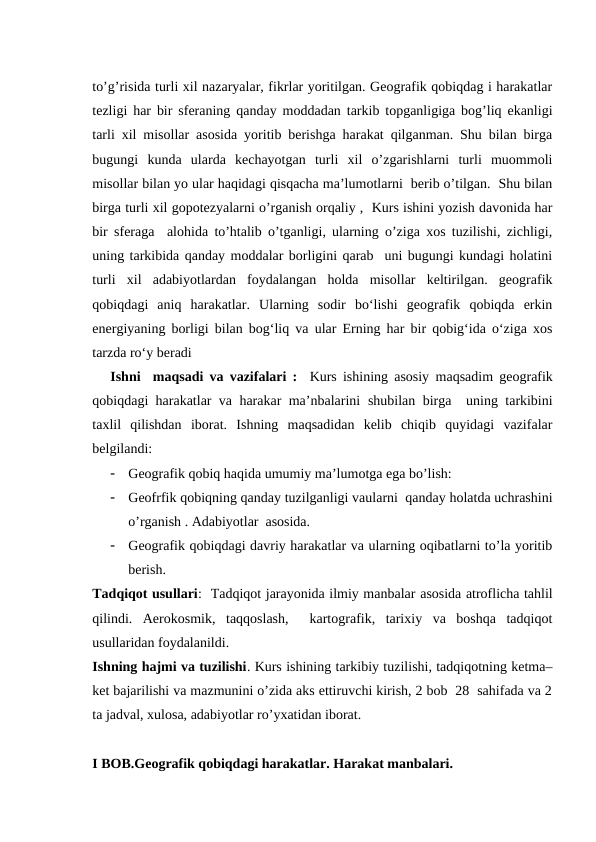 to’g’risida turli xil nazaryalar, fikrlar yoritilgan. Geografik qobiqdag i harakatlar
tezligi har bir sferaning qanday moddadan tarkib topganligiga bog’liq ekanligi
tarli xil misollar asosida yoritib berishga harakat qilganman. Shu bilan birga
bugungi  kunda  ularda  kechayotgan  turli  xil  o’zgarishlarni  turli  muommoli
misollar bilan yo ular haqidagi qisqacha ma’lumotlarni  berib o’tilgan.  Shu bilan
birga turli xil gopotezyalarni o’rganish orqaliy ,  Kurs ishini yozish davonida har
bir sferaga  alohida to’htalib o’tganligi, ularning o’ziga xos tuzilishi, zichligi,
uning tarkibida qanday moddalar borligini qarab  uni bugungi kundagi holatini
turli  xil  adabiyotlardan  foydalangan  holda  misollar  keltirilgan.  geografik
qobiqdagi  aniq  harakatlar.  Ularning  sodir  bo‘lishi  geografik  qobiqda  erkin
energiyaning borligi bilan bog‘liq va ular Erning har bir qobig‘ida o‘ziga xos
tarzda ro‘y beradi
Ishni  maqsadi va vazifalari :  Kurs ishining asosiy  maqsadim geografik
qobiqdagi harakatlar va harakar ma’nbalarini  shubilan birga  uning tarkibini
taxlil  qilishdan  iborat.  Ishning  maqsadidan  kelib  chiqib  quyidagi  vazifalar
belgilandi:

Geografik qobiq haqida umumiy ma’lumotga ega bo’lish:

Geofrfik qobiqning qanday tuzilganligi vaularni  qanday holatda uchrashini
o’rganish . Adabiyotlar  asosida.

Geografik qobiqdagi davriy harakatlar va ularning oqibatlarni to’la yoritib
berish.
Tadqiqot usullari:  Tadqiqot jarayonida ilmiy manbalar asosida atroflicha tahlil
qilindi.  Aerokosmik,  taqqoslash,   kartografik,  tarixiy  va  boshqa  tadqiqot
usullaridan foydalanildi. 
Ishning hajmi va tuzilishi. Kurs ishining tarkibiy tuzilishi, tadqiqotning ketma–
ket bajarilishi va mazmunini o’zida aks ettiruvchi kirish, 2 bob  28  sahifada va 2
ta jadval, xulosa, adabiyotlar ro’yxatidan iborat.
I BOB.Geografik qobiqdagi harakatlar. Harakat manbalari.
