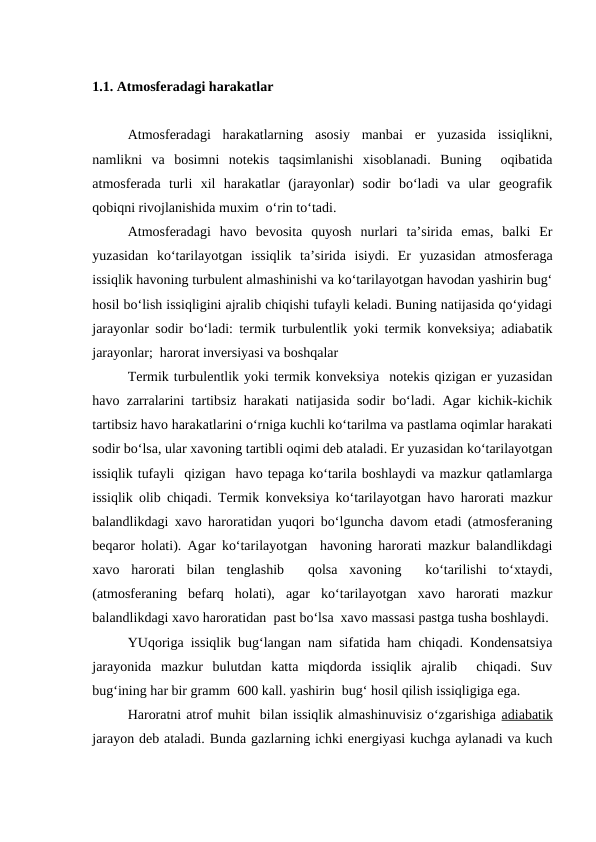 1.1. Atmosferadagi harakatlar
Atmosferadagi  harakatlarning  asosiy  manbai  er  yuzasida  issiqlikni,
namlikni  va  bosimni  notekis  taqsimlanishi  xisoblanadi.  Buning   oqibatida
atmosferada  turli  xil  harakatlar  (jarayonlar)  sodir  bo‘ladi  va  ular  geografik
qobiqni rivojlanishida muxim  o‘rin to‘tadi.
Atmosferadagi  havo  bevosita  quyosh  nurlari  ta’sirida  emas,  balki  Er
yuzasidan  ko‘tarilayotgan  issiqlik  ta’sirida  isiydi.  Er  yuzasidan  atmosferaga
issiqlik havoning turbulent almashinishi va ko‘tarilayotgan havodan yashirin bug‘
hosil bo‘lish issiqligini ajralib chiqishi tufayli keladi. Buning natijasida qo‘yidagi
jarayonlar sodir bo‘ladi: termik turbulentlik yoki termik konveksiya; adiabatik
jarayonlar;  harorat inversiyasi va boshqalar
Termik turbulentlik yoki termik konveksiya  notekis qizigan er yuzasidan
havo zarralarini tartibsiz harakati natijasida sodir bo‘ladi. Agar kichik-kichik
tartibsiz havo harakatlarini o‘rniga kuchli ko‘tarilma va pastlama oqimlar harakati
sodir bo‘lsa, ular xavoning tartibli oqimi deb ataladi. Er yuzasidan ko‘tarilayotgan
issiqlik tufayli  qizigan  havo tepaga ko‘tarila boshlaydi va mazkur qatlamlarga
issiqlik olib chiqadi. Termik konveksiya ko‘tarilayotgan havo harorati mazkur
balandlikdagi xavo haroratidan yuqori bo‘lguncha davom etadi (atmosferaning
beqaror holati). Agar ko‘tarilayotgan  havoning harorati mazkur balandlikdagi
xavo  harorati  bilan  tenglashib   qolsa  xavoning   ko‘tarilishi  to‘xtaydi,
(atmosferaning  befarq  holati),  agar  ko‘tarilayotgan  xavo  harorati  mazkur
balandlikdagi xavo haroratidan  past bo‘lsa  xavo massasi pastga tusha boshlaydi.
YUqoriga  issiqlik  bug‘langan nam sifatida ham chiqadi. Kondensatsiya
jarayonida  mazkur  bulutdan  katta  miqdorda  issiqlik  ajralib   chiqadi.  Suv
bug‘ining har bir gramm  600 kall. yashirin  bug‘ hosil qilish issiqligiga ega. 
Haroratni atrof muhit  bilan issiqlik almashinuvisiz o‘zgarishiga adiabatik
jarayon deb ataladi. Bunda gazlarning ichki energiyasi kuchga aylanadi va kuch
