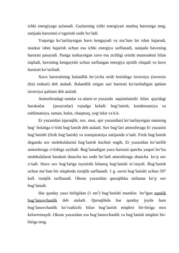 ichki energiyaga aylanadi. Gazlarning ichki energiyasi mutloq haroratga teng,
natijada haroratni o‘zgarishi sodir bo‘ladi.
Yuqoriga ko‘tarilayotgan havo kengayadi va ma’lum bir ishni bajaradi,
mazkur ishni bajarish uchun esa ichki energiya sarflanadi, natijada havoning
harorati pasayadi. Pastga tushayotgan xavo esa zichligi ortishi munosabati bilan
siqiladi, havoning kengayishi uchun sarflangan energiya ajralib chiqadi va havo
harorati ko‘tariladi.
Xavo haroratining balandlik bo‘yicha ortib borishiga inversiya (inversio
(lot) teskari) deb ataladi. Balandlik  ortgan sari harorati ko‘tariladigan qatlam
inversiya qatlami deb ataladi.
Atmosferadagi namlar va ularni er yuzasida  taqsimlanishi  bilan  quyidagi
harakatlar   (jarayonlar)  vujudga  keladi:  bug‘lanish,  kondensatsiya  va
sublimatsiya, tuman, bulut, chaqmoq, yog‘inlar va h.k.
Er yuzasidan (quruqlik, suv, muz, qor yuzasidan) ko‘tarilayotgan namning
bug‘ holatiga o‘tishi bug‘lanish deb ataladi. Suv bug‘lari atmosferaga Er yuzasini
bug‘lanishi (fizik bug‘lanish) va transpiratsiya natijasida o‘tadi. Fizik bug‘lanish
deganda suv molekulalarini bug‘lanish kuchini engib, Er yuzasidan ko‘tarilib
atmosferaga o‘tishiga aytiladi. Bug‘lanadigan yuza harorati qancha yuqori bo‘lsa
molekulalarni harakati shuncha tez sodir bo‘ladi atmosferaga shuncha  ko‘p suv
o‘tadi. Havo suv bug‘lariga tuyinishi bilanoq bug‘lanish to‘xtaydi. Bug‘lanish
uchun ma’lum bir miqdorda issiqlik sarflanadi. 1 g. suvni bug‘lanishi uchun 597
kall.  issiqlik  sarflanadi.  Okean  yuzasidan  quruqlikka  nisbatan  ko‘p  suv
bug‘lanadi.
Har qanday yuza birligidan (1 sm2) bug‘lanishi mumkin  bo‘lgan namlik
bug‘lanuvchanlik 
deb  ataladi.  Quruqlikda  har  qanday  joyda  ham
bug‘lanuvchanlik  ko‘rsatkichi  bilan  bug‘lanish  miqdori  bir-biriga  mos
kelavermaydi. Okean yuzasidan esa bug‘lanuvchanlik va bug‘lanish miqdori bir-
biriga teng.
