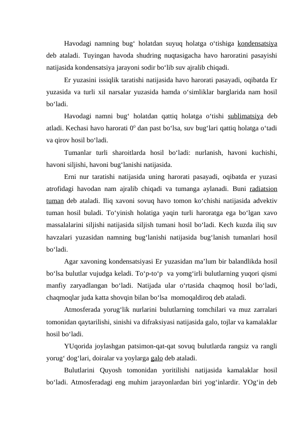 Havodagi namning bug‘ holatdan suyuq holatga o‘tishiga  kondensatsiya
deb ataladi. Tuyingan havoda shudring nuqtasigacha havo haroratini pasayishi
natijasida kondensatsiya jarayoni sodir bo‘lib suv ajralib chiqadi.
Er yuzasini issiqlik taratishi natijasida havo harorati pasayadi, oqibatda Er
yuzasida va turli xil narsalar yuzasida hamda o‘simliklar barglarida nam hosil
bo‘ladi.
Havodagi  namni  bug‘  holatdan qattiq holatga o‘tishi  sublimatsiya deb
atladi. Kechasi havo harorati 00 dan past bo‘lsa, suv bug‘lari qattiq holatga o‘tadi
va qirov hosil bo‘ladi.
Tumanlar  turli  sharoitlarda  hosil  bo‘ladi:  nurlanish,  havoni  kuchishi,
havoni siljishi, havoni bug‘lanishi natijasida.
Erni nur taratishi natijasida uning harorati pasayadi, oqibatda er yuzasi
atrofidagi havodan nam ajralib chiqadi va tumanga aylanadi.  Buni  radiatsion
tuman deb ataladi. Iliq xavoni sovuq havo tomon ko‘chishi natijasida advektiv
tuman hosil buladi. To‘yinish  holatiga yaqin turli haroratga ega bo‘lgan xavo
massalalarini siljishi natijasida siljish tumani hosil bo‘ladi. Kech kuzda iliq suv
havzalari yuzasidan namning bug‘lanishi natijasida bug‘lanish tumanlari hosil
bo‘ladi.
Agar xavoning kondensatsiyasi Er yuzasidan ma’lum bir balandlikda hosil
bo‘lsa bulutlar vujudga keladi. To‘p-to‘p  va yomg‘irli bulutlarning yuqori qismi
manfiy  zaryadlangan  bo‘ladi.  Natijada  ular  o‘rtasida  chaqmoq  hosil  bo‘ladi,
chaqmoqlar juda katta shovqin bilan bo‘lsa  momoqaldiroq deb ataladi.
Atmosferada yorug‘lik nurlarini bulutlarning tomchilari va muz zarralari
tomonidan qaytarilishi, sinishi va difraksiyasi natijasida galo, tojlar va kamalaklar
hosil bo‘ladi.
YUqorida joylashgan patsimon-qat-qat sovuq bulutlarda rangsiz va rangli
yorug‘ dog‘lari, doiralar va yoylarga galo deb ataladi.
Bulutlarini  Quyosh  tomonidan  yoritilishi  natijasida  kamalaklar  hosil
bo‘ladi. Atmosferadagi eng muhim jarayonlardan biri yog‘inlardir. YOg‘in deb
