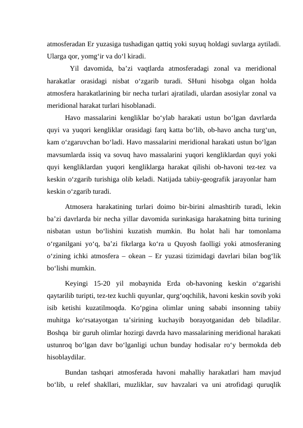 atmosferadan Er yuzasiga tushadigan qattiq yoki suyuq holdagi suvlarga aytiladi.
Ularga qor, yomg‘ir va do‘l kiradi.
Yil  davomida,  ba’zi  vaqtlarda  atmosferadagi  zonal  va  meridional
harakatlar  orasidagi  nisbat  o‘zgarib  turadi.  SHuni  hisobga  olgan  holda
atmosfera harakatlarining bir necha turlari ajratiladi, ulardan asosiylar zonal va
meridional harakat turlari hisoblanadi.
Havo massalarini kengliklar bo‘ylab harakati ustun bo‘lgan davrlarda
quyi va yuqori kengliklar orasidagi farq katta bo‘lib, ob-havo ancha turg‘un,
kam o‘zgaruvchan bo‘ladi. Havo massalarini meridional harakati ustun bo‘lgan
mavsumlarda issiq va sovuq havo massalarini  yuqori kengliklardan quyi yoki
quyi kengliklardan yuqori kengliklarga harakat qilishi ob-havoni tez-tez va
keskin o‘zgarib turishiga olib keladi. Natijada tabiiy-geografik jarayonlar ham
keskin o‘zgarib turadi.
Atmosera harakatining turlari  doimo bir-birini  almashtirib turadi, lekin
ba’zi davrlarda bir necha yillar davomida surinkasiga harakatning bitta turining
nisbatan  ustun  bo‘lishini  kuzatish  mumkin.  Bu  holat  hali  har  tomonlama
o‘rganilgani yo‘q, ba’zi fikrlarga ko‘ra u Quyosh faolligi yoki atmosferaning
o‘zining ichki atmosfera – okean – Er yuzasi tizimidagi davrlari bilan bog‘lik
bo‘lishi mumkin.
Keyingi  15-20  yil  mobaynida  Erda  ob-havoning  keskin  o‘zgarishi
qaytarilib turipti, tez-tez kuchli quyunlar, qurg‘oqchilik, havoni keskin sovib yoki
isib  ketishi  kuzatilmoqda.  Ko‘pgina  olimlar  uning  sababi  insonning  tabiiy
muhitga  ko‘rsatayotgan  ta’sirining  kuchayib  borayotganidan  deb  biladilar.
Boshqa  bir guruh olimlar hozirgi davrda havo massalarining meridional harakati
ustunroq bo‘lgan davr bo‘lganligi uchun bunday hodisalar ro‘y bermokda deb
hisoblaydilar.
Bundan  tashqari  atmosferada  havoni  mahalliy  harakatlari  ham  mavjud
bo‘lib,  u relef  shakllari,  muzliklar,  suv  havzalari  va  uni  atrofidagi  quruqlik
