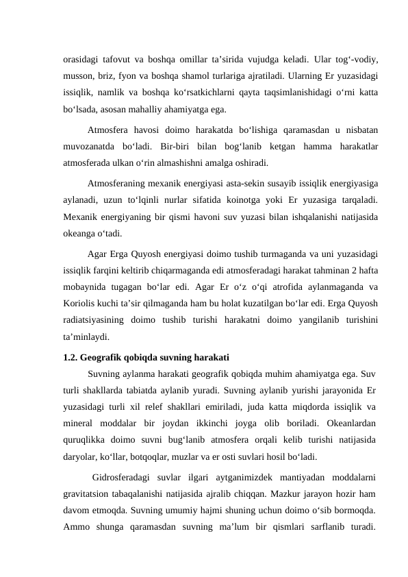 orasidagi tafovut va boshqa omillar ta’sirida vujudga keladi.  Ular tog‘-vodiy,
musson, briz, fyon va boshqa shamol turlariga ajratiladi. Ularning Er yuzasidagi
issiqlik, namlik va boshqa ko‘rsatkichlarni qayta taqsimlanishidagi o‘rni katta
bo‘lsada, asosan mahalliy ahamiyatga ega.
Atmosfera  havosi  doimo  harakatda  bo‘lishiga  qaramasdan  u  nisbatan
muvozanatda  bo‘ladi.  Bir-biri  bilan  bog‘lanib  ketgan  hamma  harakatlar
atmosferada ulkan o‘rin almashishni amalga oshiradi.
Atmosferaning mexanik energiyasi asta-sekin susayib issiqlik energiyasiga
aylanadi,  uzun  to‘lqinli  nurlar  sifatida  koinotga  yoki  Er  yuzasiga  tarqaladi.
Mexanik energiyaning bir qismi havoni suv yuzasi bilan ishqalanishi natijasida
okeanga o‘tadi.
Agar Erga Quyosh energiyasi doimo tushib turmaganda va uni yuzasidagi
issiqlik farqini keltirib chiqarmaganda edi atmosferadagi harakat tahminan 2 hafta
mobaynida  tugagan  bo‘lar  edi.  Agar  Er  o‘z  o‘qi  atrofida  aylanmaganda  va
Koriolis kuchi ta’sir qilmaganda ham bu holat kuzatilgan bo‘lar edi. Erga Quyosh
radiatsiyasining  doimo  tushib  turishi  harakatni  doimo  yangilanib  turishini
ta’minlaydi.
1.2. Geografik qobiqda suvning harakati
Suvning aylanma harakati geografik qobiqda muhim ahamiyatga ega. Suv
turli shakllarda tabiatda aylanib yuradi. Suvning aylanib yurishi jarayonida Er
yuzasidagi turli xil relef shakllari emiriladi, juda katta miqdorda issiqlik va
mineral  moddalar  bir  joydan  ikkinchi  joyga  olib  boriladi.  Okeanlardan
quruqlikka  doimo  suvni  bug‘lanib  atmosfera  orqali  kelib  turishi  natijasida
daryolar, ko‘llar, botqoqlar, muzlar va er osti suvlari hosil bo‘ladi.
Gidrosferadagi  suvlar  ilgari  aytganimizdek  mantiyadan  moddalarni
gravitatsion tabaqalanishi natijasida ajralib chiqqan. Mazkur jarayon hozir ham
davom etmoqda. Suvning umumiy hajmi shuning uchun doimo o‘sib bormoqda.
Ammo  shunga  qaramasdan  suvning  ma’lum  bir  qismlari  sarflanib  turadi.
