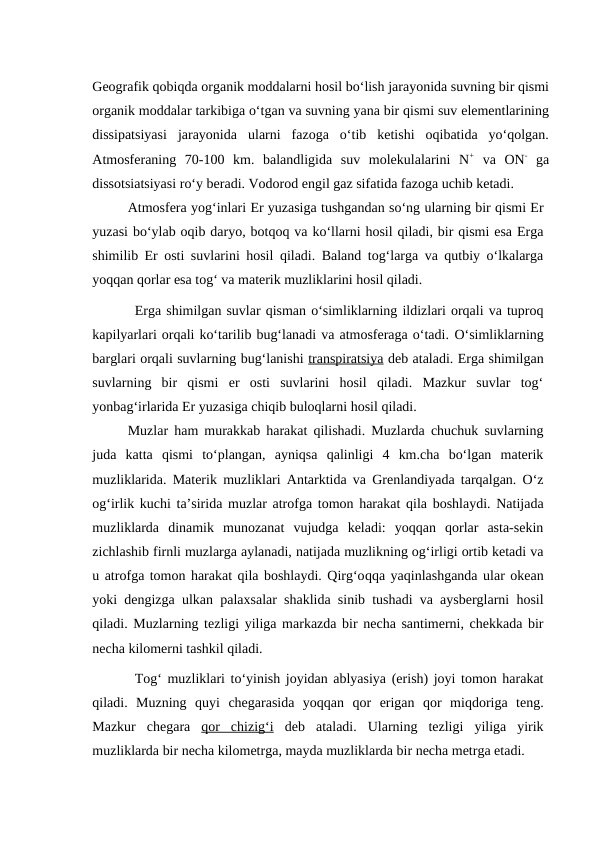Geografik qobiqda organik moddalarni hosil bo‘lish jarayonida suvning bir qismi
organik moddalar tarkibiga o‘tgan va suvning yana bir qismi suv elementlarining
dissipatsiyasi  jarayonida  ularni  fazoga  o‘tib  ketishi  oqibatida  yo‘qolgan.
Atmosferaning  70-100  km.  balandligida  suv  molekulalarini  N+ va  ON- ga
dissotsiatsiyasi ro‘y beradi. Vodorod engil gaz sifatida fazoga uchib ketadi.
Atmosfera yog‘inlari Er yuzasiga tushgandan so‘ng ularning bir qismi Er
yuzasi bo‘ylab oqib daryo, botqoq va ko‘llarni hosil qiladi, bir qismi esa Erga
shimilib Er osti suvlarini hosil qiladi. Baland tog‘larga va qutbiy o‘lkalarga
yoqqan qorlar esa tog‘ va materik muzliklarini hosil qiladi.
Erga shimilgan suvlar qisman o‘simliklarning ildizlari orqali va tuproq
kapilyarlari orqali ko‘tarilib bug‘lanadi va atmosferaga o‘tadi. O‘simliklarning
barglari orqali suvlarning bug‘lanishi transpiratsiya deb ataladi. Erga shimilgan
suvlarning  bir  qismi  er  osti  suvlarini  hosil  qiladi.  Mazkur  suvlar  tog‘
yonbag‘irlarida Er yuzasiga chiqib buloqlarni hosil qiladi. 
Muzlar ham murakkab harakat qilishadi. Muzlarda chuchuk suvlarning
juda  katta  qismi  to‘plangan,  ayniqsa  qalinligi  4  km.cha  bo‘lgan  materik
muzliklarida. Materik muzliklari Antarktida va Grenlandiyada tarqalgan. O‘z
og‘irlik kuchi ta’sirida muzlar atrofga tomon harakat qila boshlaydi. Natijada
muzliklarda  dinamik  munozanat  vujudga  keladi:  yoqqan  qorlar  asta-sekin
zichlashib firnli muzlarga aylanadi, natijada muzlikning og‘irligi ortib ketadi va
u atrofga tomon harakat qila boshlaydi. Qirg‘oqqa yaqinlashganda ular okean
yoki dengizga ulkan palaxsalar shaklida sinib tushadi va aysberglarni hosil
qiladi. Muzlarning tezligi yiliga markazda bir necha santimerni, chekkada bir
necha kilomerni tashkil qiladi.
Tog‘ muzliklari to‘yinish joyidan ablyasiya (erish) joyi tomon harakat
qiladi.  Muzning  quyi  chegarasida  yoqqan  qor  erigan  qor  miqdoriga  teng.
Mazkur  chegara  qor  chizig‘i deb  ataladi.  Ularning  tezligi  yiliga  yirik
muzliklarda bir necha kilometrga, mayda muzliklarda bir necha metrga etadi.
