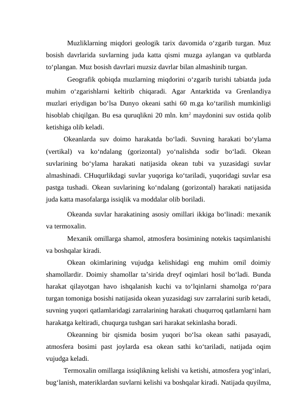 Muzliklarning miqdori geologik tarix davomida o‘zgarib turgan. Muz
bosish davrlarida suvlarning juda katta qismi muzga aylangan va qutblarda
to‘plangan. Muz bosish davrlari muzsiz davrlar bilan almashinib turgan.
Geografik qobiqda muzlarning miqdorini o‘zgarib turishi tabiatda juda
muhim  o‘zgarishlarni  keltirib  chiqaradi.  Agar  Antarktida  va  Grenlandiya
muzlari eriydigan bo‘lsa Dunyo okeani sathi 60 m.ga ko‘tarilish mumkinligi
hisoblab chiqilgan. Bu esa quruqlikni 20 mln. km2 maydonini suv ostida qolib
ketishiga olib keladi.
Okeanlarda suv doimo harakatda bo‘ladi. Suvning harakati  bo‘ylama
(vertikal)  va  ko‘ndalang  (gorizontal)  yo‘nalishda  sodir  bo‘ladi.  Okean
suvlarining  bo‘ylama  harakati  natijasida  okean  tubi  va  yuzasidagi  suvlar
almashinadi. CHuqurlikdagi suvlar yuqoriga ko‘tariladi, yuqoridagi suvlar esa
pastga tushadi. Okean suvlarining ko‘ndalang (gorizontal) harakati natijasida
juda katta masofalarga issiqlik va moddalar olib boriladi.
Okeanda suvlar harakatining asosiy omillari ikkiga bo‘linadi: mexanik
va termoxalin.
Mexanik omillarga shamol, atmosfera bosimining notekis taqsimlanishi
va boshqalar kiradi.
Okean  okimlarining  vujudga  kelishidagi  eng  muhim  omil  doimiy
shamollardir. Doimiy shamollar ta’sirida dreyf oqimlari hosil bo‘ladi. Bunda
harakat qilayotgan havo ishqalanish kuchi va to‘lqinlarni shamolga ro‘para
turgan tomoniga bosishi natijasida okean yuzasidagi suv zarralarini surib ketadi,
suvning yuqori qatlamlaridagi zarralarining harakati chuqurroq qatlamlarni ham
harakatga keltiradi, chuqurga tushgan sari harakat sekinlasha boradi.
Okeanning  bir  qismida  bosim  yuqori  bo‘lsa  okean  sathi  pasayadi,
atmosfera  bosimi  past  joylarda  esa  okean  sathi  ko‘tariladi,  natijada  oqim
vujudga keladi.
Termoxalin omillarga issiqlikning kelishi va ketishi, atmosfera yog‘inlari,
bug‘lanish, materiklardan suvlarni kelishi va boshqalar kiradi. Natijada quyilma,
