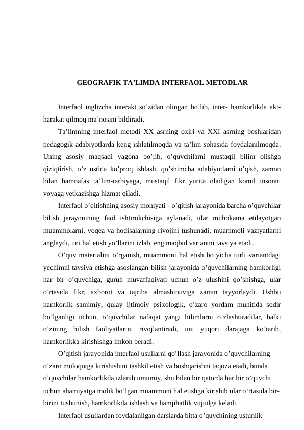 GEOGRAFIK TA’LIMDA INTERFAOL METODLAR
Interfaol inglizcha interakt so’zidan olingan bo’lib, inter- hamkorlikda akt-
harakat qilmoq ma’nosini bildiradi.
Ta’limning interfaol metodi XX asrning oxiri va XXI asrning boshlaridan
pedagogik adabiyotlarda keng ishlatilmoqda va ta’lim sohasida foydalanilmoqda.
Uning  asosiy  maqsadi  yagona  bo’lib,  o’quvchilarni  mustaqil  bilim  olishga
qiziqtirish, o’z ustida ko’proq ishlash, qo’shimcha adabiyotlarni o’qish, zamon
bilan  hamnafas  ta’lim-tarbiyaga,  mustaqil  fikr  yurita  oladigan  komil  insonni
voyaga yetkazishga hizmat qiladi.
Interfaol o’qitishning asosiy mohiyati - o’qitish jarayonida barcha o’quvchilar
bilish  jarayonining  faol  ishtirokchisiga  aylanadi,  ular  muhokama  etilayotgan
muammolarni, voqea va hodisalarning rivojini tushunadi, muammoli vaziyatlarni
anglaydi, uni hal etish yo’llarini izlab, eng maqbul variantni tavsiya etadi.
O’quv materialini o’rganish, muammoni hal etish bo’yicha turli variantdagi
yechimni tavsiya etishga asoslangan bilish jarayonida o’quvchilarning hamkorligi
har  bir  o’quvchiga,  guruh  muvaffaqiyati  uchun  o’z  ulushini  qo’shishga,  ular
o’rtasida  fikr,  axborot  va  tajriba  almashinuviga  zamin  tayyorlaydi.  Ushbu
hamkorlik  samimiy,  qulay ijtimoiy  psixologik,  o’zaro yordam  muhitida  sodir
bo’lganligi  uchun,  o’quvchilar  nafaqat  yangi  bilimlarni  o’zlashtiradilar,  balki
o’zining  bilish  faoliyatlarini  rivojlantiradi,  uni  yuqori  darajaga  ko’tarib,
hamkorlikka kirishishga imkon beradi.
O’qitish jarayonida interfaol usullarni qo’llash jarayonida o’quvchilarning 
o’zaro muloqotga kirishishini tashkil etish va boshqarishni taqoza etadi, bunda 
o’quvchilar hamkorlikda izlanib umumiy, shu bilan bir qatorda har bir o’quvchi 
uchun ahamiyatga molik bo’lgan muammoni hal etishga kirishib ular o’rtasida bir-
birini tushunish, hamkorlikda ishlash va hamjihatlik vujudga keladi.
Interfaol usullardan foydalanilgan darslarda bitta o’quvchining ustunlik 
