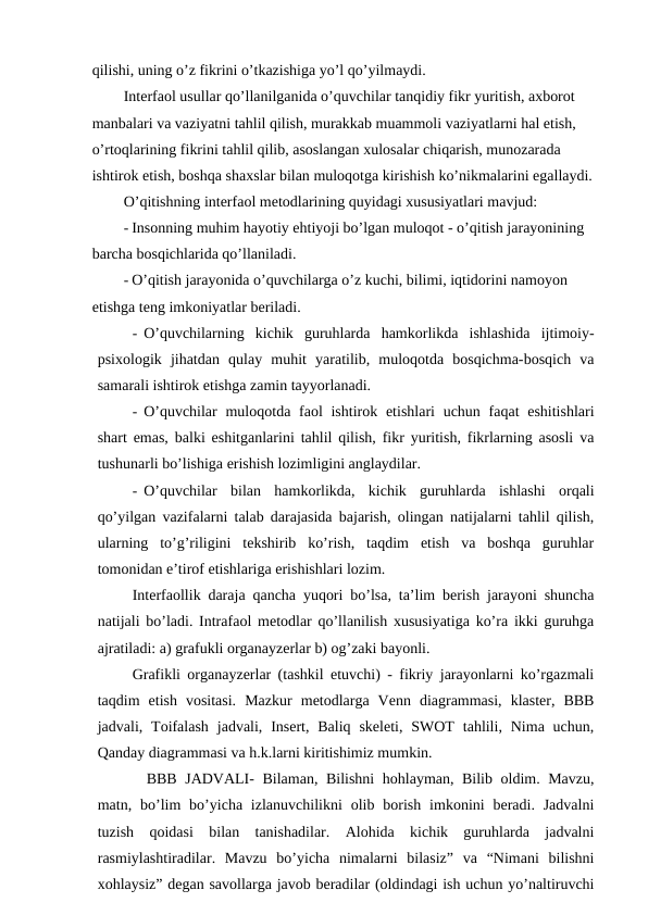 qilishi, uning o’z fikrini o’tkazishiga yo’l qo’yilmaydi.
Interfaol usullar qo’llanilganida o’quvchilar tanqidiy fikr yuritish, axborot 
manbalari va vaziyatni tahlil qilish, murakkab muammoli vaziyatlarni hal etish, 
o’rtoqlarining fikrini tahlil qilib, asoslangan xulosalar chiqarish, munozarada 
ishtirok etish, boshqa shaxslar bilan muloqotga kirishish ko’nikmalarini egallaydi.
O’qitishning interfaol metodlarining quyidagi xususiyatlari mavjud:
- Insonning muhim hayotiy ehtiyoji bo’lgan muloqot - o’qitish jarayonining 
barcha bosqichlarida qo’llaniladi.
- O’qitish jarayonida o’quvchilarga o’z kuchi, bilimi, iqtidorini namoyon 
etishga teng imkoniyatlar beriladi.
- O’quvchilarning  kichik  guruhlarda  hamkorlikda  ishlashida  ijtimoiy-
psixologik  jihatdan  qulay  muhit  yaratilib,  muloqotda  bosqichma-bosqich  va
samarali ishtirok etishga zamin tayyorlanadi.
- O’quvchilar  muloqotda faol  ishtirok etishlari  uchun faqat  eshitishlari
shart emas, balki eshitganlarini tahlil qilish, fikr yuritish, fikrlarning asosli va
tushunarli bo’lishiga erishish lozimligini anglaydilar.
- O’quvchilar  bilan  hamkorlikda,  kichik  guruhlarda  ishlashi  orqali
qo’yilgan vazifalarni talab darajasida bajarish, olingan natijalarni tahlil qilish,
ularning  to’g’riligini  tekshirib  ko’rish,  taqdim  etish  va  boshqa  guruhlar
tomonidan e’tirof etishlariga erishishlari lozim.
Interfaollik daraja qancha yuqori bo’lsa, ta’lim berish jarayoni shuncha
natijali bo’ladi. Intrafaol metodlar qo’llanilish xususiyatiga ko’ra ikki guruhga
ajratiladi: a) grafukli organayzerlar b) og’zaki bayonli.
Grafikli organayzerlar (tashkil etuvchi) - fikriy jarayonlarni ko’rgazmali
taqdim  etish  vositasi.  Mazkur  metodlarga  Venn  diagrammasi,  klaster,  BBB
jadvali, Toifalash  jadvali, Insert, Baliq  skeleti,  SWOT  tahlili,  Nima uchun,
Qanday diagrammasi va h.k.larni kiritishimiz mumkin.
BBB JADVALI- Bilaman, Bilishni hohlayman, Bilib oldim. Mavzu,
matn, bo’lim  bo’yicha izlanuvchilikni  olib borish  imkonini  beradi. Jadvalni
tuzish  qoidasi  bilan  tanishadilar.  Alohida  kichik  guruhlarda  jadvalni
rasmiylashtiradilar.  Mavzu  bo’yicha  nimalarni  bilasiz”  va  “Nimani  bilishni
xohlaysiz” degan savollarga javob beradilar (oldindagi ish uchun yo’naltiruvchi
