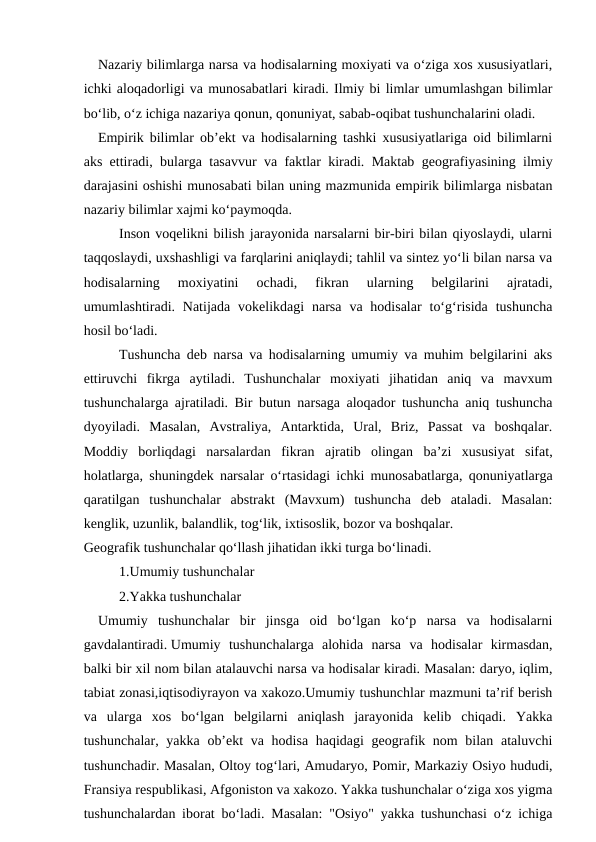  Nazariy bilimlarga narsa va hodisalarning moxiyati va o‘ziga xos xususiyatlari,
ichki aloqadorligi va munosabatlari kiradi. Ilmiy bi limlar umumlashgan bilimlar
bo‘lib, o‘z ichiga nazariya qonun, qonuniyat, sabab-oqibat tushunchalarini oladi.
 Empirik bilimlar ob’ekt va hodisalarning tashki xususiyatlariga oid bilimlarni
aks ettiradi, bularga tasavvur va faktlar kiradi. Maktab geografiyasining ilmiy
darajasini oshishi munosabati bilan uning mazmunida empirik bilimlarga nisbatan
nazariy bilimlar xajmi ko‘paymoqda.
Inson voqelikni bilish jarayonida narsalarni bir-biri bilan qiyoslaydi, ularni
taqqoslaydi, uxshashligi va farqlarini aniqlaydi; tahlil va sintez yo‘li bilan narsa va
hodisalarning  moxiyatini  ochadi,  fikran  ularning  belgilarini  ajratadi,
umumlashtiradi. Natijada  vokelikdagi  narsa  va hodisalar  to‘g‘risida  tushuncha
hosil bo‘ladi. 
Tushuncha deb narsa va hodisalarning umumiy va muhim belgilarini aks
ettiruvchi  fikrga  aytiladi.  Tushunchalar  moxiyati  jihatidan  aniq  va  mavxum
tushunchalarga ajratiladi. Bir butun narsaga aloqador tushuncha aniq tushuncha
dyoyiladi.  Masalan,  Avstraliya,  Antarktida,  Ural,  Briz,  Passat  va  boshqalar.
Moddiy  borliqdagi  narsalardan  fikran  ajratib  olingan  ba’zi  xususiyat  sifat,
holatlarga, shuningdek narsalar o‘rtasidagi ichki munosabatlarga, qonuniyatlarga
qaratilgan  tushunchalar  abstrakt  (Mavxum)  tushuncha  deb  ataladi.  Masalan:
kenglik, uzunlik, balandlik, tog‘lik, ixtisoslik, bozor va boshqalar.
Geografik tushunchalar qo‘llash jihatidan ikki turga bo‘linadi.    
1.Umumiy tushunchalar 
2.Yakka tushunchalar
 Umumiy  tushunchalar  bir  jinsga  oid  bo‘lgan  ko‘p  narsa  va  hodisalarni
gavdalantiradi. Umumiy  tushunchalarga  alohida  narsa  va  hodisalar  kirmasdan,
balki bir xil nom bilan atalauvchi narsa va hodisalar kiradi. Masalan: daryo, iqlim,
tabiat zonasi,iqtisodiyrayon va xakozo.Umumiy tushunchlar mazmuni ta’rif berish
va  ularga  xos  bo‘lgan  belgilarni  aniqlash  jarayonida  kelib  chiqadi.  Yakka
tushunchalar, yakka ob’ekt  va hodisa haqidagi  geografik nom bilan ataluvchi
tushunchadir. Masalan, Oltoy tog‘lari, Amudaryo, Pomir, Markaziy Osiyo hududi,
Fransiya respublikasi, Afgoniston va xakozo. Yakka tushunchalar o‘ziga xos yigma
tushunchalardan iborat bo‘ladi. Masalan: "Osiyo" yakka tushunchasi o‘z ichiga
