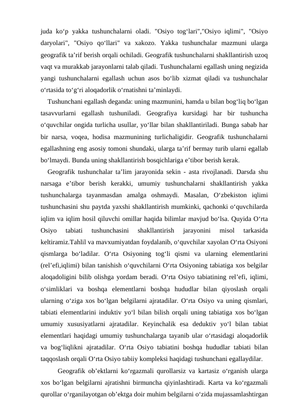 juda ko‘p yakka tushunchalarni  oladi. "Osiyo tog‘lari","Osiyo iqlimi", "Osiyo
daryolari",  "Osiyo  qo‘llari"  va  xakozo.  Yakka  tushunchalar  mazmuni  ularga
geografik ta’rif berish orqali ochiladi. Geografik tushunchalarni shakllantirish uzoq
vaqt va murakkab jarayonlarni talab qiladi. Tushunchalarni egallash uning negizida
yangi tushunchalarni egallash uchun asos bo‘lib xizmat qiladi va tushunchalar
o‘rtasida to‘g‘ri aloqadorlik o‘rnatishni ta’minlaydi.
 Tushunchani egallash deganda: uning mazmunini, hamda u bilan bog‘liq bo‘lgan
tasavvurlarni  egallash  tushuniladi.  Geografiya  kursidagi  har  bir  tushuncha
o‘quvchilar ongida turlicha usullar, yo‘llar bilan shakllantiriladi. Bunga sabab har
bir narsa, voqea, hodisa mazmunining turlichaligidir. Geografik tushunchalarni
egallashning eng asosiy tomoni shundaki, ularga ta’rif bermay turib ularni egallab
bo‘lmaydi. Bunda uning shakllantirish bosqichlariga e’tibor berish kerak.
Geografik tushunchalar ta’lim jarayonida sekin - asta rivojlanadi. Darsda shu
narsaga  e’tibor  berish  kerakki,  umumiy  tushunchalarni  shakllantirish  yakka
tushunchalarga  tayanmasdan  amalga  oshmaydi.  Masalan,  O‘zbekiston  iqlimi
tushunchasini shu paytda yaxshi shakllantirish mumkinki, qachonki o‘quvchilarda
iqlim va iqlim hosil qiluvchi omillar haqida bilimlar mavjud bo‘lsa. Quyida O‘rta
Osiyo  tabiati  tushunchasini  shakllantirish  jarayonini  misol  tarkasida
keltiramiz.Tahlil va mavxumiyatdan foydalanib, o‘quvchilar xayolan O‘rta Osiyoni
qismlarga  bo‘ladilar.  O‘rta  Osiyoning  tog‘li  qismi  va  ularning  elementlarini
(rel’efi,iqlimi) bilan tanishish o‘quvchilarni O‘rta Osiyoning tabiatiga xos belgilar
aloqadoligini bilib olishga yordam beradi. O‘rta Osiyo tabiatining rel’efi, iqlimi,
o‘simliklari  va  boshqa  elementlarni  boshqa  hududlar  bilan  qiyoslash  orqali
ularning o‘ziga xos bo‘lgan belgilarni ajratadilar. O‘rta Osiyo va uning qismlari,
tabiati elementlarini induktiv yo‘l bilan bilish orqali uning tabiatiga xos bo‘lgan
umumiy  xususiyatlarni  ajratadilar.  Keyinchalik  esa  deduktiv  yo‘l  bilan  tabiat
elementlari haqidagi umumiy tushunchalarga tayanib ular o‘rtasidagi aloqadorlik
va bog‘liqlikni  ajratadilar. O‘rta Osiyo tabiatini  boshqa  hududlar tabiati bilan
taqqoslash orqali O‘rta Osiyo tabiiy kompleksi haqidagi tushunchani egallaydilar.
Geografik ob’ektlarni ko‘rgazmali qurollarsiz va kartasiz o‘rganish ularga
xos bo‘lgan belgilarni ajratishni birmuncha qiyinlashtiradi. Karta va ko‘rgazmali
qurollar o‘rganilayotgan ob’ektga doir muhim belgilarni o‘zida mujassamlashtirgan
