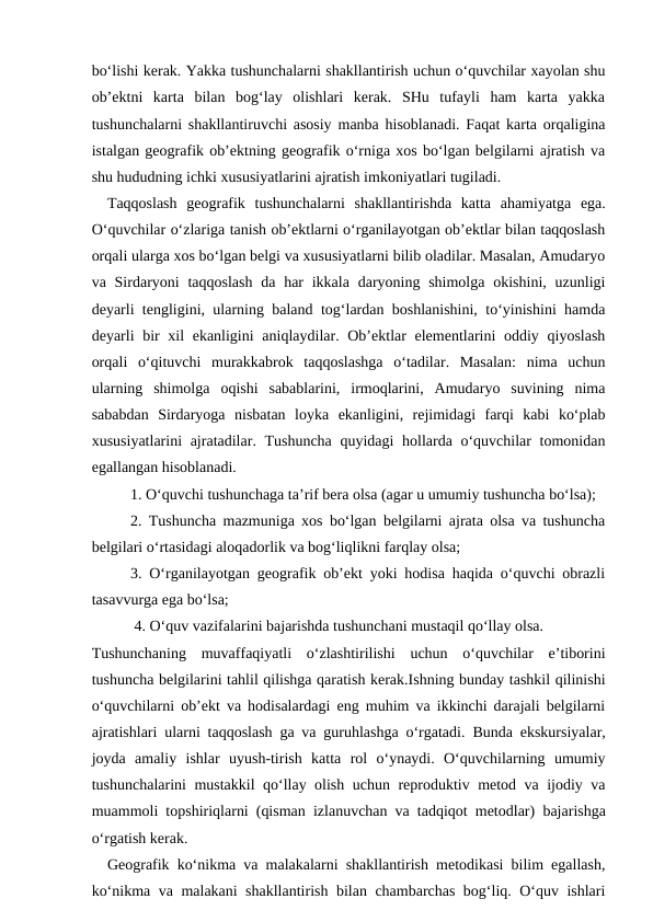 bo‘lishi kerak. Yakka tushunchalarni shakllantirish uchun o‘quvchilar xayolan shu
ob’ektni  karta  bilan  bog‘lay  olishlari  kerak.  SHu  tufayli  ham  karta  yakka
tushunchalarni shakllantiruvchi asosiy manba hisoblanadi. Faqat karta orqaligina
istalgan geografik ob’ektning geografik o‘rniga xos bo‘lgan belgilarni ajratish va
shu hududning ichki xususiyatlarini ajratish imkoniyatlari tugiladi.
 Taqqoslash  geografik  tushunchalarni  shakllantirishda  katta  ahamiyatga  ega.
O‘quvchilar o‘zlariga tanish ob’ektlarni o‘rganilayotgan ob’ektlar bilan taqqoslash
orqali ularga xos bo‘lgan belgi va xususiyatlarni bilib oladilar. Masalan, Amudaryo
va Sirdaryoni  taqqoslash  da har  ikkala  daryoning shimolga  okishini,  uzunligi
deyarli tengligini, ularning baland tog‘lardan boshlanishini, to‘yinishini hamda
deyarli bir xil ekanligini  aniqlaydilar. Ob’ektlar elementlarini oddiy qiyoslash
orqali  o‘qituvchi  murakkabrok  taqqoslashga  o‘tadilar.  Masalan:  nima  uchun
ularning  shimolga  oqishi  sabablarini,  irmoqlarini,  Amudaryo  suvining  nima
sababdan  Sirdaryoga  nisbatan  loyka  ekanligini,  rejimidagi  farqi  kabi  ko‘plab
xususiyatlarini  ajratadilar. Tushuncha  quyidagi  hollarda o‘quvchilar  tomonidan
egallangan hisoblanadi.
1. O‘quvchi tushunchaga ta’rif bera olsa (agar u umumiy tushuncha bo‘lsa);
2. Tushuncha mazmuniga xos bo‘lgan belgilarni ajrata olsa va tushuncha
belgilari o‘rtasidagi aloqadorlik va bog‘liqlikni farqlay olsa;
3. O‘rganilayotgan geografik ob’ekt yoki hodisa haqida o‘quvchi obrazli
tasavvurga ega bo‘lsa;
 4. O‘quv vazifalarini bajarishda tushunchani mustaqil qo‘llay olsa.
Tushunchaning  muvaffaqiyatli  o‘zlashtirilishi  uchun  o‘quvchilar  e’tiborini
tushuncha belgilarini tahlil qilishga qaratish kerak.Ishning bunday tashkil qilinishi
o‘quvchilarni ob’ekt va hodisalardagi eng muhim va ikkinchi darajali belgilarni
ajratishlari ularni taqqoslash ga va guruhlashga o‘rgatadi.  Bunda ekskursiyalar,
joyda  amaliy  ishlar  uyush-tirish  katta  rol  o‘ynaydi.  O‘quvchilarning  umumiy
tushunchalarini mustakkil qo‘llay olish uchun reproduktiv metod va ijodiy va
muammoli topshiriqlarni (qisman izlanuvchan va tadqiqot metodlar) bajarishga
o‘rgatish kerak.
 Geografik ko‘nikma va malakalarni shakllantirish metodikasi bilim egallash,
ko‘nikma va malakani shakllantirish bilan chambarchas bog‘liq. O‘quv ishlari
