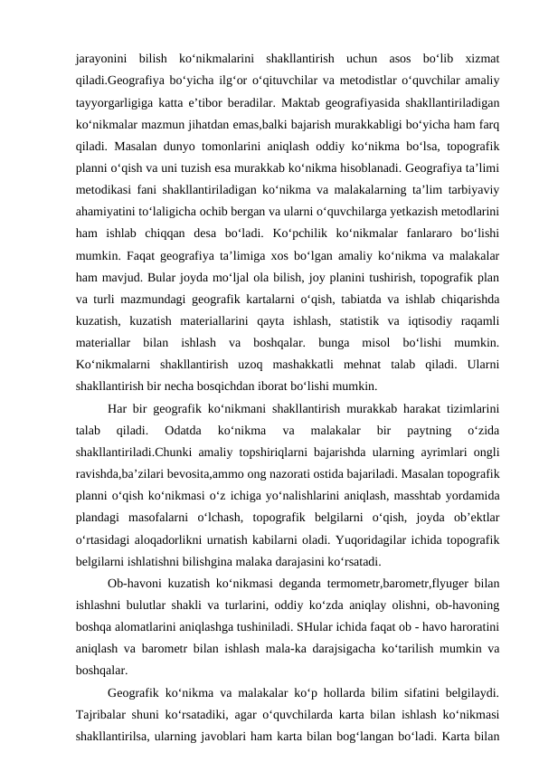 jarayonini  bilish  ko‘nikmalarini  shakllantirish  uchun  asos  bo‘lib  xizmat
qiladi.Geografiya bo‘yicha ilg‘or o‘qituvchilar va metodistlar o‘quvchilar amaliy
tayyorgarligiga katta e’tibor beradilar. Maktab geografiyasida shakllantiriladigan
ko‘nikmalar mazmun jihatdan emas,balki bajarish murakkabligi bo‘yicha ham farq
qiladi. Masalan dunyo tomonlarini aniqlash oddiy ko‘nikma bo‘lsa, topografik
planni o‘qish va uni tuzish esa murakkab ko‘nikma hisoblanadi. Geografiya ta’limi
metodikasi fani shakllantiriladigan ko‘nikma va malakalarning ta’lim tarbiyaviy
ahamiyatini to‘laligicha ochib bergan va ularni o‘quvchilarga yetkazish metodlarini
ham  ishlab  chiqqan  desa  bo‘ladi.  Ko‘pchilik  ko‘nikmalar  fanlararo  bo‘lishi
mumkin. Faqat geografiya ta’limiga xos bo‘lgan amaliy ko‘nikma va malakalar
ham mavjud. Bular joyda mo‘ljal ola bilish, joy planini tushirish, topografik plan
va turli mazmundagi geografik kartalarni o‘qish, tabiatda va ishlab chiqarishda
kuzatish,  kuzatish  materiallarini  qayta  ishlash,  statistik  va  iqtisodiy  raqamli
materiallar  bilan  ishlash  va  boshqalar.  bunga  misol  bo‘lishi  mumkin.
Ko‘nikmalarni  shakllantirish  uzoq  mashakkatli  mehnat  talab  qiladi.  Ularni
shakllantirish bir necha bosqichdan iborat bo‘lishi mumkin.
Har bir geografik ko‘nikmani shakllantirish murakkab harakat tizimlarini
talab  qiladi.  Odatda  ko‘nikma  va  malakalar  bir  paytning  o‘zida
shakllantiriladi.Chunki amaliy topshiriqlarni bajarishda ularning ayrimlari ongli
ravishda,ba’zilari bevosita,ammo ong nazorati ostida bajariladi. Masalan topografik
planni o‘qish ko‘nikmasi o‘z ichiga yo‘nalishlarini aniqlash, masshtab yordamida
plandagi  masofalarni  o‘lchash,  topografik  belgilarni  o‘qish,  joyda  ob’ektlar
o‘rtasidagi aloqadorlikni urnatish kabilarni oladi. Yuqoridagilar ichida topografik
belgilarni ishlatishni bilishgina malaka darajasini ko‘rsatadi.
Ob-havoni kuzatish ko‘nikmasi deganda termometr,barometr,flyuger bilan
ishlashni bulutlar shakli va turlarini, oddiy ko‘zda aniqlay olishni, ob-havoning
boshqa alomatlarini aniqlashga tushiniladi. SHular ichida faqat ob - havo haroratini
aniqlash va barometr bilan ishlash mala-ka darajsigacha ko‘tarilish mumkin va
boshqalar.
Geografik ko‘nikma va malakalar ko‘p hollarda bilim sifatini belgilaydi.
Tajribalar shuni ko‘rsatadiki, agar o‘quvchilarda karta bilan ishlash ko‘nikmasi
shakllantirilsa, ularning javoblari ham karta bilan bog‘langan bo‘ladi. Karta bilan
