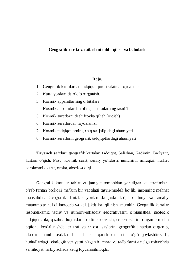 Geografik xarita va atlaslani tahlil qilish va baholash
Reja.
1. Geografik kartalardan tadqiqot quroli sifatida foydalanish
2. Karta yordamida o’qib o’rganish.
3. Kosmik apparatlarning orbitalari
4. Kosmik apparatlardan olingan suratlarning tasnifi
5. Kosmik suratlarni deshifrovka qilish (o’qish)
6. Kosmik suratlardan foydalanish
7. Kosmik tadqiqotlarning xalq xo’jaligidagi ahamiyati
8. Kosmik suratlarni geografik tadqiqotlardagi ahamiyati
Tayanch so’zlar: geografik kartalar, tadqiqot, Salishev, Gedimin, Berlyant,
kartani o’qish, Fazo, kosmik surat, suniiy yo’ldosh, nurlanish, infraqizil nurlar,
aerokosmik surat, orbita, abscissa o’qi.
Geografik kartalar tabiat va jamiyat tomonidan yaratilgan va atrofimizni
o’rab turgan borliqni ma’lum bir vaqtdagi tasvir-modeli bo’lib, insonning mehnat
mahsulidir.  Geografik  kartalar  yordamida  juda  ko’plab  ilmiy  va  amaliy
muammolar hal qilinmoqda va kelajakda hal qilinishi mumkin. Geografik kartalar
respublikamiz  tabiiy  va  ijtimoiy-iqtisodiy  geografiyasini  o’rganishda,  geologik
tadqiqotlarda, qazilma boyliklarni qidirib topishda, er resurslarini o’rganib undan
oqilona foydalanishda, er usti va er osti suvlarini geografik jihatdan o’rganib,
ulardan unumli foydalanishda ishlab chiqarish kuchlarini to’g’ri joylashtirishda,
hududlardagi  ekologik vaziyatni o’rganib, chora va tadbirlarni amalga oshirishda
va nihoyat harbiy sohada keng foydalanilmoqda.
