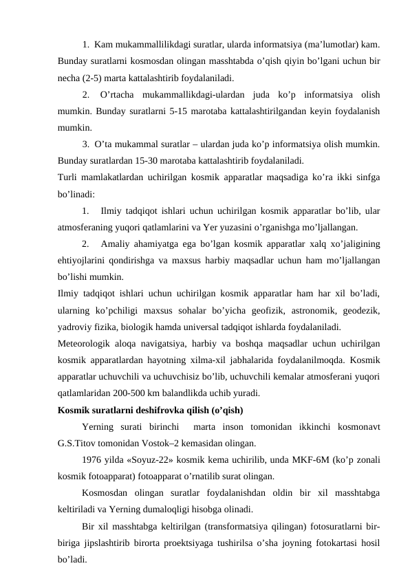 1.  Kam mukammallilikdagi suratlar, ularda informatsiya (ma’lumotlar) kam.
Bunday suratlarni kosmosdan olingan masshtabda o’qish qiyin bo’lgani uchun bir
necha (2-5) marta kattalashtirib foydalaniladi.
2.  O’rtacha  mukammallikdagi-ulardan  juda  ko’p  informatsiya  olish
mumkin. Bunday suratlarni 5-15 marotaba kattalashtirilgandan keyin foydalanish
mumkin.
3.  O’ta mukammal suratlar – ulardan juda ko’p informatsiya olish mumkin.
Bunday suratlardan 15-30 marotaba kattalashtirib foydalaniladi. 
Turli mamlakatlardan uchirilgan kosmik apparatlar maqsadiga ko’ra ikki sinfga
bo’linadi:
1.  Ilmiy tadqiqot ishlari uchun uchirilgan kosmik apparatlar bo’lib, ular
atmosferaning yuqori qatlamlarini va Yer yuzasini o’rganishga mo’ljallangan.
2.  Amaliy ahamiyatga ega bo’lgan kosmik apparatlar  xalq xo’jaligining
ehtiyojlarini qondirishga va maxsus harbiy maqsadlar uchun ham mo’ljallangan
bo’lishi mumkin.
Ilmiy tadqiqot ishlari uchun uchirilgan kosmik apparatlar ham har xil bo’ladi,
ularning  ko’pchiligi  maxsus  sohalar  bo’yicha  geofizik,  astronomik,  geodezik,
yadroviy fizika, biologik hamda universal tadqiqot ishlarda foydalaniladi.
Meteorologik aloqa navigatsiya, harbiy va boshqa maqsadlar uchun uchirilgan
kosmik apparatlardan hayotning xilma-xil jabhalarida foydalanilmoqda. Kosmik
apparatlar uchuvchili va uchuvchisiz bo’lib, uchuvchili kemalar atmosferani yuqori
qatlamlaridan 200-500 km balandlikda uchib yuradi.
Kosmik suratlarni deshifrovka qilish (o’qish)
Yerning  surati  birinchi   marta  inson  tomonidan  ikkinchi  kosmonavt
G.S.Titov tomonidan Vostok–2 kemasidan olingan.
1976 yilda «Soyuz-22» kosmik kema uchirilib, unda MKF-6M (ko’p zonali
kosmik fotoapparat) fotoapparat o’rnatilib surat olingan.
Kosmosdan  olingan  suratlar  foydalanishdan  oldin  bir  xil  masshtabga
keltiriladi va Yerning dumaloqligi hisobga olinadi.
Bir xil masshtabga keltirilgan (transformatsiya qilingan) fotosuratlarni bir-
biriga jipslashtirib birorta proektsiyaga tushirilsa o’sha joyning fotokartasi hosil
bo’ladi.
