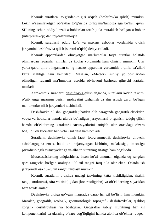 Kosmik  suratlarni  to’g’ridan-to’g’ri  o’qish  (deshifrovka  qilish)  mumkin.
Lekin o’rganilayotgan ob’ektlar to’g’risida to’liq ma’lumotga ega bo’lish qiyin.
SHuning uchun oddiy linzali asboblardan tortib juda murakkab bo’lgan asboblar
(interpretaskop) dan foydalanilmoqda. 
Kosmik  suratlarni  oddiy  ko’z  va  maxsus  asboblar  yordamida  o’qish
jarayonini deshifrovka qilish (suratni o’qish) deb yuritiladi.
Kosmik  apparatlardan  olinayotgan  ma’lumotlar  faqat  suratlar  holatida
olinmasdan raqamlar, shifrlar va kodlar yordamida ham olinishi mumkin. Ular
yerda qabul qilib olingandan so’ng maxsus apparatlar yordamida o’qilib, ba’zilari
karta  shakliga  ham  keltiriladi.  Masalan,  «Meteor»  sun’iy  yo’ldoshlaridan
olinadigan  raqamli  ma’lumotlar  asosida  ob-havoni  bashorat  qiluvchi  kartalar
tuzuladi.
Aerokosmik suratlarni deshifrovka qilish deganda, suratlarni ko’rib tasvirni
o’qib, unga mazmun berish, mohiyatini tushunish va shu asosda zarur bo’lgan
ma’lumotlar olish jarayonlari tushiniladi.
Deshifrovka qilishni geografik jihatdan olib qaraganda geografik ob’ektlar,
voqea va hodisalar hamda ularda bo’ladigan jarayonlarni o’rganish, tadqiq qilish
hamda  ob’ektlarning  xarakterli  xususiyatlarini  aniqlab  ular  orasidagi  o’zaro
bog’liqlikni ko’rsatib beruvchi usul desa ham bo’ladi.
Suratlarni  deshifrovka  qilish  faqat  fotogrammetrik  deshifrovka  qiluvchi
asboblargagina  emas,  balki  uni  bajarayotgan  kishining  malakasiga,  ixtisosiga
psixofiziologik xususiyatlariga va albatta suratning sifatiga ham bog’liqdir.
Mutaxassislarning aniqlashicha, inson ko’zi umuman olganda oq rangdan
qora rangacha bo’lgan oraliqda 100 xil rangni farq qila olar ekan. Odatda ish
jarayonida esa 15-20 xil rangni farqlash mumkin.
Kosmik suratlarni o’qishda undagi tasvirning katta kichikligidan, shakli,
rangi, strukturasi, xira va tiniqligidan (kontrastligidan) va ob’ektlarning soyasidan
ham foydalaniladi.
Deshifrovka oldiga qo’ygan maqsadga qarab har xil bo’lishi ham mumkin.
Masalan, geografik, geologik, geomorfologik, topografik deshifrovkalar, qishloq
xo’jalik  deshifrovkasi  va  boshqalar.  Geograflar  tabiiy  muhitning  har  xil
komponentlarini va ularning o’zaro bog’liqligini hamda alohida ob’ektlar, voqea-
