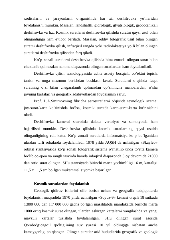 xodisalarni  va  jarayonlarni  o’rganishida  har  xil  deshifrovka  yo’llaridan
foydalanishi mumkin. Masalan, landshaftli, gidrologik, glyatsiologik, geobotanikali
deshifrovka va h.z. Kosmik suratlarni deshifrovka qilishda suratni qaysi usul bilan
olinganligiga ham e’tibor beriladi. Masalan, oddiy fotografik usul bilan olingan
suratni deshifrovka qilish, infraqizil rangda yoki radiolokatsiya yo’li bilan olingan
suratlarni deshifrovka qilishdan farq qiladi.
Ko’p zonali suratlarni deshifrovka qilishda bitta zonada olingan surat bilan
cheklanib qolmasdan hamma diapazonda olingan suratlardan ham foydalaniladi.
Deshifrovka qilish texnologiyasida uchta asosiy bosqich: ob’ektni topish,
tanish  va  unga  mazmun  berishdan  boshlash  kerak.  Suratlarni  o’qishda  faqat
suratning  o’zi  bilan  chegaralanib  qolmasdan  qo’shimcha  manbalardan,  o’sha
joyning kartalari va geografik adabiyotlardan foydalanish zarur.
Prof. L.A.Smirnovning fikricha aerosuratlarni o’qishda texnologik sxema:
joy-surat-karta ko’rinishda  bo’lsa, kosmik suratda karta-surat-karta ko’rinishini
oladi.
Deshifrovka  kameral  sharoitda  dalada  vertolyot  va  samolyotda  ham
bajarilishi  mumkin.  Deshifrovka  qilishda  kosmik  suratlarning  qaysi  usulda
olinganligining roli katta. Ko’p zonali suratlarda informatsiya ko’p bo’lganidan
ulardan turli sohalarda foydalaniladi. 1978 yilda AQSH da uchirilgan «Skayleb»
orbital stantsiyasida ko’p zonali fotografik sistema o’rnatilib unda to’rtta kamera
bo’lib oq-qora va rangli tasvirda hamda infaqizil diapazonda 5 oy davomida 21000
dan ortiq surat olingan. SHu stantsiyada birinchi marta yechimliligi 16 m, kattaligi
11,5 x 11,5 sm bo’lgan mukammal s’yomka bajarilgan.
Kosmik suratlardan foydalanish
Geologik  qidiruv  ishlarini  olib  borish  uchun  va  geografik  tadqiqotlarda
foydalanish maqsadida 1970 yilda uchirilgan «Soyuz-9» kemasi orqali 18 sutkada
1:800 000 dan 1:7 000 000 gacha bo’lgan masshtabda mamlakatda birinchi marta
1000 ortiq kosmik surat olingan, ulardan eskirgan kartalarni yangilashda va yangi
mavzuli  kartalar  tuzishda  foydalanilgan.  SHu  olingan  surat  asosida
Qorabo’g’ozgo’l  qo’ltig’ining  suv  yuzasi  10  yil  oldingiga  nisbatan  ancha
kamayganligi aniqlangan. Olingan suratlar arid hududlarida geografik va geologik
