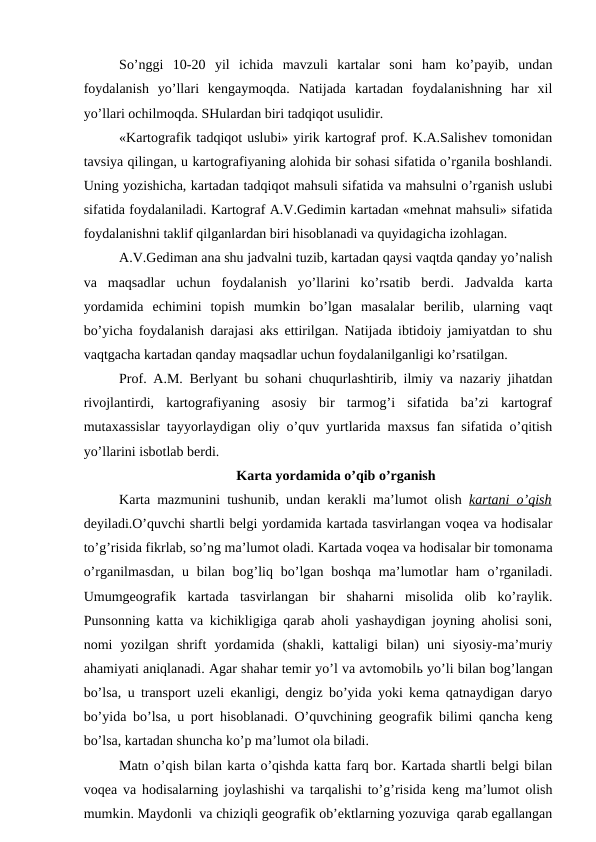 So’nggi  10-20  yil  ichida  mavzuli  kartalar  soni  ham  ko’payib,  undan
foydalanish  yo’llari  kengaymoqda.  Natijada  kartadan  foydalanishning  har  xil
yo’llari ochilmoqda. SHulardan biri tadqiqot usulidir.
«Kartografik tadqiqot uslubi» yirik kartograf prof. K.A.Salishev tomonidan
tavsiya qilingan, u kartografiyaning alohida bir sohasi sifatida o’rganila boshlandi.
Uning yozishicha, kartadan tadqiqot mahsuli sifatida va mahsulni o’rganish uslubi
sifatida foydalaniladi. Kartograf A.V.Gedimin kartadan «mehnat mahsuli» sifatida
foydalanishni taklif qilganlardan biri hisoblanadi va quyidagicha izohlagan.
A.V.Gediman ana shu jadvalni tuzib, kartadan qaysi vaqtda qanday yo’nalish
va  maqsadlar  uchun  foydalanish  yo’llarini  ko’rsatib  berdi.  Jadvalda  karta
yordamida  echimini  topish  mumkin  bo’lgan  masalalar  berilib, ularning  vaqt
bo’yicha foydalanish darajasi aks ettirilgan. Natijada ibtidoiy jamiyatdan to shu
vaqtgacha kartadan qanday maqsadlar uchun foydalanilganligi ko’rsatilgan.
Prof. A.M. Berlyant bu sohani chuqurlashtirib, ilmiy va nazariy jihatdan
rivojlantirdi,  kartografiyaning  asosiy  bir  tarmog’i  sifatida  ba’zi  kartograf
mutaxassislar tayyorlaydigan oliy o’quv yurtlarida maxsus fan sifatida o’qitish
yo’llarini isbotlab berdi.
Karta yordamida o’qib o’rganish
Karta mazmunini tushunib, undan kerakli ma’lumot olish  kartani o’qish
deyiladi.O’quvchi shartli belgi yordamida kartada tasvirlangan voqea va hodisalar
to’g’risida fikrlab, so’ng ma’lumot oladi. Kartada voqea va hodisalar bir tomonama
o’rganilmasdan,  u bilan bog’liq  bo’lgan boshqa  ma’lumotlar  ham  o’rganiladi.
Umumgeografik  kartada  tasvirlangan  bir  shaharni  misolida  olib  ko’raylik.
Punsonning katta va kichikligiga qarab aholi yashaydigan joyning aholisi soni,
nomi  yozilgan  shrift  yordamida  (shakli,  kattaligi  bilan)  uni  siyosiy-ma’muriy
ahamiyati aniqlanadi. Agar shahar temir yo’l va avtomobilь yo’li bilan bog’langan
bo’lsa, u transport uzeli ekanligi, dengiz bo’yida yoki kema qatnaydigan daryo
bo’yida bo’lsa, u port hisoblanadi. O’quvchining geografik bilimi qancha keng
bo’lsa, kartadan shuncha ko’p ma’lumot ola biladi.
Matn o’qish bilan karta o’qishda katta farq bor. Kartada shartli belgi bilan
voqea va hodisalarning joylashishi va tarqalishi to’g’risida keng ma’lumot olish
mumkin. Maydonli  va chiziqli geografik ob’ektlarning yozuviga  qarab egallangan
