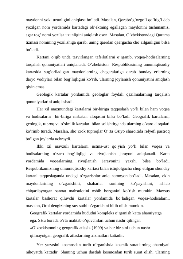 maydonni yoki uzunligini aniqlasa bo’ladi. Masalan, Qorabo’g’ozgo’l qo’ltig’i deb
yozilgan nom yordamida kartadagi ob’ektning egallagan maydonini tushunamiz,
agar tog’ nomi yozilsa uzunligini aniqlash oson. Masalan, O’zbekistondagi Qurama
tizmasi nomining yozilishiga qarab, uning qaerdan qaergacha cho’zilganligini bilsa
bo’ladi.
Kartani o’qib unda tasvirlangan tafsilotlarni o’rganib, voqea-hodisalarning
tarqalish qonuniyatlari aniqlanadi. O’zbekiston  Respublikasining umumiqtisodiy
kartasida  sug’oriladigan  maydonlarning  chegaralariga  qarab  bunday  erlarning
daryo vodiylari bilan bog’liqligini ko’rib, ularning joylanish qonuniyatini aniqlash
qiyin emas.
Geologik  kartalar  yordamida  geologlar  foydali  qazilmalarning  tarqalish
qonuniyatlarini aniqlashadi.
Har xil mazmundagi kartalarni bir-biriga taqqoslash yo’li bilan ham voqea
va hodisalarni  bir-biriga nisbatan aloqasini bilsa bo’ladi. Geografik kartalarni,
geologik, tuproq va o’simlik kartalari bilan solishtirganda ularning o’zaro aloqalari
ko’rinib turadi. Masalan, sho’rxok tuproqlar O’rta Osiyo sharoitida relyefi pastroq
bo’lgan joylarda uchraydi.
Ikki  xil  mavzuli  kartalarni  ustma-ust  qo’yish  yo’li  bilan  voqea  va
hodisalarning  o’zaro  bog’liqligi  va  rivojlanish  jarayoni  aniqlanadi.  Karta
yordamida  voqealarning  rivojlanish  jarayonini  yaxshi  bilsa  bo’ladi.
Respublikamizning umumiqtisodiy kartasi bilan istiqlolgacha chop etilgan shunday
kartani taqqoslaganda undagi o’zgarishlar aniq namoyon bo’ladi. Masalan, ekin
maydonlarining  o’zgarishini,  shaharlar  sonining  ko’payishini,  ishlab
chiqarilayotgan  sanoat  mahsulotini  oshib  borganini  ko’rish  mumkin.  Maxsus
kartalar  bashorat  qiluvchi  kartalar yordamida  bo’ladigan  voqea-hodisalarni,
masalan, Orol dengizining suv sathi o’zgarishini bilib olish mumkin.
Geografik kartalar yordamida hududni kompleks o’rganish katta ahamiyatga 
ega. SHu borada o’rta maktab o’quvchilari uchun nashr qilingan 
«O’zbekistonning geografik atlasi» (1999) va har bir sinf uchun nashr 
qilinayotgan geografik atlaslarning xizmatlari kattadir.
Yer yuzasini kosmosdan turib o’rganishda kosmik suratlarning ahamiyati
nihoyatda kattadir. Shuning uchun dastlab kosmosdan turib surat olish, ularning
