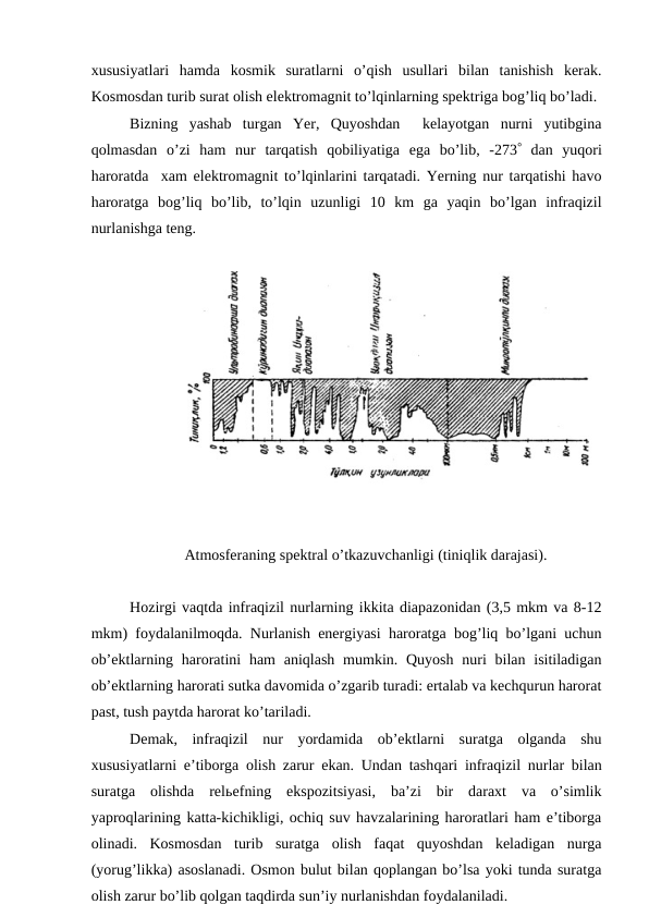 xususiyatlari  hamda  kosmik  suratlarni  o’qish  usullari  bilan  tanishish  kerak.
Kosmosdan turib surat olish elektromagnit to’lqinlarning spektriga bog’liq bo’ladi.
Bizning  yashab  turgan  Yer,  Quyoshdan   kelayotgan  nurni  yutibgina
qolmasdan  o’zi  ham  nur  tarqatish  qobiliyatiga  ega  bo’lib,  -273 dan  yuqori
haroratda  xam elektromagnit to’lqinlarini tarqatadi. Yerning nur tarqatishi havo
haroratga  bog’liq  bo’lib,  to’lqin  uzunligi  10  km  ga  yaqin  bo’lgan  infraqizil
nurlanishga teng.
Atmosferaning spektral o’tkazuvchanligi (tiniqlik darajasi).
Hozirgi vaqtda infraqizil nurlarning ikkita diapazonidan (3,5 mkm va 8-12
mkm) foydalanilmoqda. Nurlanish energiyasi haroratga bog’liq bo’lgani uchun
ob’ektlarning haroratini  ham  aniqlash  mumkin. Quyosh  nuri  bilan isitiladigan
ob’ektlarning harorati sutka davomida o’zgarib turadi: ertalab va kechqurun harorat
past, tush paytda harorat ko’tariladi.
Demak,  infraqizil  nur  yordamida  ob’ektlarni  suratga  olganda  shu
xususiyatlarni e’tiborga olish zarur ekan. Undan tashqari infraqizil nurlar bilan
suratga  olishda  relьefning  ekspozitsiyasi,  ba’zi  bir  daraxt  va  o’simlik
yaproqlarining katta-kichikligi, ochiq suv havzalarining haroratlari ham e’tiborga
olinadi.  Kosmosdan  turib  suratga  olish  faqat  quyoshdan  keladigan  nurga
(yorug’likka) asoslanadi. Osmon bulut bilan qoplangan bo’lsa yoki tunda suratga
olish zarur bo’lib qolgan taqdirda sun’iy nurlanishdan foydalaniladi.
