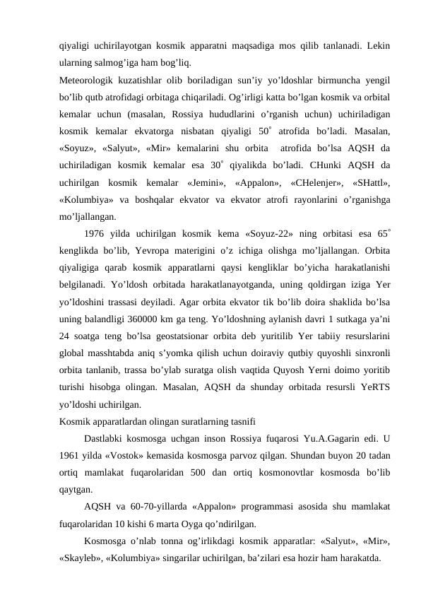 qiyaligi uchirilayotgan kosmik apparatni maqsadiga mos qilib tanlanadi. Lekin
ularning salmog’iga ham bog’liq.
Meteorologik kuzatishlar olib boriladigan sun’iy yo’ldoshlar birmuncha yengil
bo’lib qutb atrofidagi orbitaga chiqariladi. Og’irligi katta bo’lgan kosmik va orbital
kemalar  uchun  (masalan,  Rossiya  hududlarini  o’rganish  uchun)  uchiriladigan
kosmik  kemalar  ekvatorga  nisbatan  qiyaligi  50 atrofida  bo’ladi.  Masalan,
«Soyuz»,  «Salyut»,  «Mir»  kemalarini  shu  orbita   atrofida  bo’lsa  AQSH  da
uchiriladigan  kosmik  kemalar  esa  30 qiyalikda  bo’ladi.  CHunki  AQSH  da
uchirilgan  kosmik  kemalar  «Jemini»,  «Appalon»,  «CHelenjer»,  «SHattl»,
«Kolumbiya»  va  boshqalar  ekvator  va  ekvator  atrofi  rayonlarini  o’rganishga
mo’ljallangan.
1976  yilda  uchirilgan  kosmik  kema  «Soyuz-22»  ning  orbitasi  esa  65
kenglikda bo’lib, Yevropa materigini  o’z  ichiga olishga mo’ljallangan. Orbita
qiyaligiga  qarab  kosmik  apparatlarni  qaysi  kengliklar  bo’yicha  harakatlanishi
belgilanadi. Yo’ldosh orbitada harakatlanayotganda, uning qoldirgan iziga Yer
yo’ldoshini trassasi deyiladi. Agar orbita ekvator tik bo’lib doira shaklida bo’lsa
uning balandligi 360000 km ga teng. Yo’ldoshning aylanish davri 1 sutkaga ya’ni
24 soatga teng bo’lsa geostatsionar orbita deb yuritilib Yer tabiiy resurslarini
global masshtabda aniq s’yomka qilish uchun doiraviy qutbiy quyoshli sinxronli
orbita tanlanib, trassa bo’ylab suratga olish vaqtida Quyosh Yerni doimo yoritib
turishi hisobga olingan. Masalan, AQSH da shunday orbitada resursli YeRTS
yo’ldoshi uchirilgan.
Kosmik apparatlardan olingan suratlarning tasnifi
Dastlabki kosmosga uchgan inson Rossiya fuqarosi Yu.A.Gagarin edi. U
1961 yilda «Vostok» kemasida kosmosga parvoz qilgan. Shundan buyon 20 tadan
ortiq  mamlakat  fuqarolaridan  500  dan  ortiq  kosmonovtlar  kosmosda  bo’lib
qaytgan.
AQSH va 60-70-yillarda «Appalon» programmasi asosida shu mamlakat
fuqarolaridan 10 kishi 6 marta Oyga qo’ndirilgan.
Kosmosga o’nlab tonna og’irlikdagi kosmik apparatlar: «Salyut», «Mir»,
«Skayleb», «Kolumbiya» singarilar uchirilgan, ba’zilari esa hozir ham harakatda.
