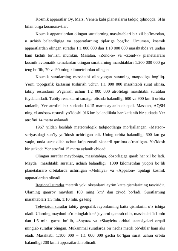 Kosmik apparatlar Oy, Mars, Venera kabi planetalarni tadqiq qilmoqda. SHu
bilan birga kosmonavtlar.
Kosmik apparatlardan olingan suratlarning masshtablari bir xil bo’lmasdan,
u  uchish  balandligiga  va  apparatlarning  tiplariga  bog’liq.  Umuman, kosmik
apparatlardan olingan suratlar 1:1 000 000 dan 1:10 000 000 masshtabda va undan
ham  kichik  bo’lishi  mumkin.  Masalan,  «Zond-5»  va  «Zond-7»  planetalararo
kosmik avtomatik kemalardan olingan suratlarning masshtablari 1:200 000 000 ga
teng bo’lib, 70 va 90 ming kilometrlardan olingan.
Kosmik suratlarning masshtabi  olinayotgan suratning maqsadiga bog’liq.
Yerni topografik kartasini tushirish uchun 1:1 000 000 masshtabli surat olinsa,
tabiiy resurslarni  o’rganish uchun  1:2 000 000 atrofidagi  masshtabli  suratdan
foydalaniladi. Tabiiy resurslarni suratga olishda balandligi 600 va 900 km li orbita
tanlanib, Yer atrofini bir sutkada 14-15 marta aylanib chiqadi. Masalan, AQSH
ning «Landsat» resursli yo’ldoshi 916 km balandlikda harakatlanib bir sutkada Yer
atrofini 14 marta aylanadi.
1967 yildan boshlab meteorologik tadqiqotlarga mo’ljallangan «Meteor»
seriyasidagi sun’iy yo’ldosh uchirilgan edi. Uning orbita balandligi 600 km ga
yaqin, unda surat olish uchun ko’p zonali skanerli qurilma o’rnatilgan. Yo’ldosh
bir sutkada Yer atrofini 15 marta aylanib chiqadi.
Olingan suratlar maydoniga, masshtabiga, obzorligiga qarab har xil bo’ladi.
Mayda  masshtabli suratlar, uchish balandligi  1000 kilometrdan  yuqori bo’lib
planetalararo  orbitalarda  uchirilgan  «Molniya»  va  «Appalon»  tipidagi  kosmik
apparatlardan olinadi.
Regional suratlar materik yoki okeanlarni ayrim katta qismlarining tasviridir.
Ularning  qamrov  maydoni  100  ming  km2 dan  ziyod  bo’ladi.  Suratlarning
masshtablari 1:5 mln, 1:10 mln. ga teng.
Televizion suratlar tabiiy geografik rayonlarning katta qismlarini o’z ichiga
oladi. Ularning maydoni o’n minglab km2 joylarni qamrab olib, masshtabi 1:1 mln
dan 1:5 mln. gacha  bo’lib, «Soyuz»  va «Skayleb» orbital  stantsiyalari  orqali
minglab suratlar olingan. Mukammal suratlarda bir necha metrli ob’ektlar ham aks
etadi. Masshtabi  1:100 000 – 1:1 000 000 gacha bo’lgan surat uchun orbita
balandligi 200 km.li apparatlardan olinadi.
