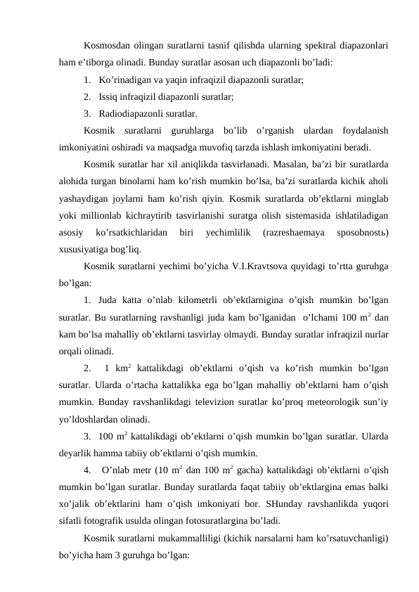 Kosmosdan olingan suratlarni tasnif qilishda ularning spektral diapazonlari
ham e’tiborga olinadi. Bunday suratlar asosan uch diapazonli bo’ladi:
1. Ko’rinadigan va yaqin infraqizil diapazonli suratlar;
2. Issiq infraqizil diapazonli suratlar;
3. Radiodiapazonli suratlar.
Kosmik  suratlarni  guruhlarga  bo’lib  o’rganish  ulardan  foydalanish
imkoniyatini oshiradi va maqsadga muvofiq tarzda ishlash imkoniyatini beradi.
Kosmik suratlar har xil aniqlikda tasvirlanadi. Masalan, ba’zi bir suratlarda
alohida turgan binolarni ham ko’rish mumkin bo’lsa, ba’zi suratlarda kichik aholi
yashaydigan joylarni ham ko’rish qiyin. Kosmik suratlarda ob’ektlarni minglab
yoki millionlab kichraytirib tasvirlanishi suratga olish sistemasida ishlatiladigan
asosiy  ko’rsatkichlaridan  biri  yechimlilik  (razreshaemaya  sposobnostь)
xususiyatiga bog’liq.
Kosmik suratlarni yechimi bo’yicha V.I.Kravtsova quyidagi to’rtta guruhga
bo’lgan:
1. Juda  katta  o’nlab  kilometrli  ob’ektlarnigina  o’qish  mumkin  bo’lgan
suratlar. Bu suratlarning ravshanligi juda kam bo’lganidan  o’lchami 100 m2 dan
kam bo’lsa mahalliy ob’ektlarni tasvirlay olmaydi. Bunday suratlar infraqizil nurlar
orqali olinadi.
2.  1  km2 kattalikdagi  ob’ektlarni  o’qish  va  ko’rish  mumkin  bo’lgan
suratlar. Ularda o’rtacha kattalikka ega bo’lgan mahalliy ob’ektlarni ham o’qish
mumkin.  Bunday ravshanlikdagi televizion suratlar ko’proq meteorologik sun’iy
yo’ldoshlardan olinadi.
3. 100 m2 kattalikdagi ob’ektlarni o’qish mumkin bo’lgan suratlar. Ularda
deyarlik hamma tabiiy ob’ektlarni o’qish mumkin.
4.  O’nlab metr (10 m2 dan 100 m2 gacha) kattalikdagi ob’ektlarni o’qish
mumkin bo’lgan suratlar. Bunday suratlarda faqat tabiiy ob’ektlargina emas balki
xo’jalik ob’ektlarini ham o’qish imkoniyati bor.  SHunday ravshanlikda yuqori
sifatli fotografik usulda olingan fotosuratlargina bo’ladi.
Kosmik suratlarni mukammalliligi (kichik narsalarni ham ko’rsatuvchanligi)
bo’yicha ham 3 guruhga bo’lgan:
