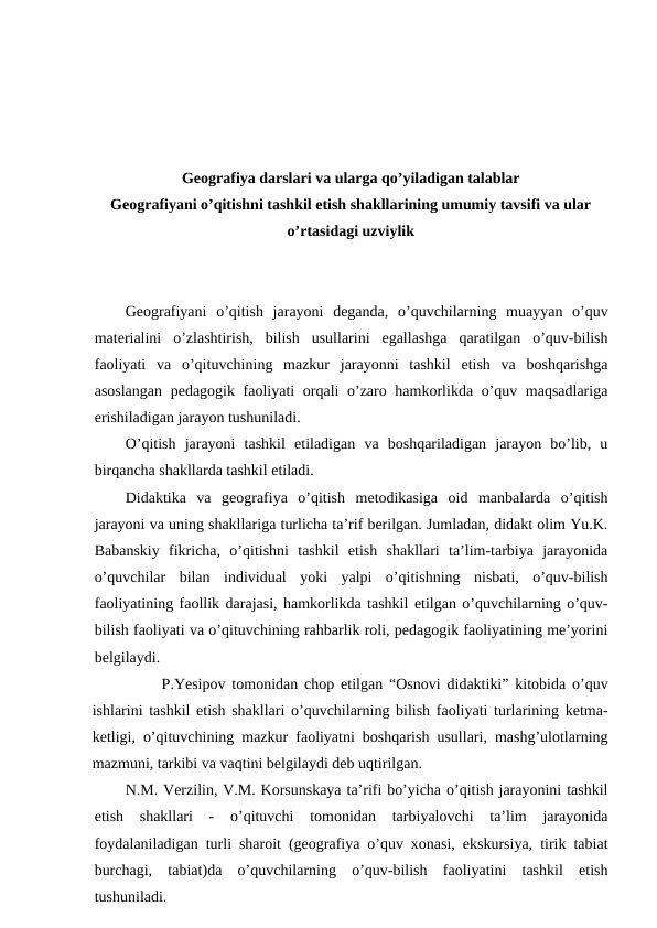 Geografiya darslari va ularga qo’yiladigan talablar
Geografiyani o’qitishni tashkil etish shakllarining umumiy tavsifi va ular
o’rtasidagi uzviylik
Geografiyani  o’qitish  jarayoni  deganda,  o’quvchilarning  muayyan  o’quv
materialini  o’zlashtirish,  bilish  usullarini  egallashga  qaratilgan  o’quv-bilish
faoliyati  va  o’qituvchining  mazkur  jarayonni  tashkil  etish  va  boshqarishga
asoslangan  pedagogik faoliyati  orqali o’zaro hamkorlikda o’quv maqsadlariga
erishiladigan jarayon tushuniladi.
O’qitish  jarayoni  tashkil  etiladigan  va  boshqariladigan  jarayon  bo’lib,  u
birqancha shakllarda tashkil etiladi.
Didaktika  va  geografiya  o’qitish  metodikasiga  oid  manbalarda  o’qitish
jarayoni va uning shakllariga turlicha ta’rif berilgan. Jumladan, didakt olim Yu.K.
Babanskiy  fikricha,  o’qitishni  tashkil  etish  shakllari  ta’lim-tarbiya  jarayonida
o’quvchilar  bilan  individual  yoki  yalpi  o’qitishning  nisbati,  o’quv-bilish
faoliyatining faollik darajasi, hamkorlikda tashkil etilgan o’quvchilarning o’quv-
bilish faoliyati va o’qituvchining rahbarlik roli, pedagogik faoliyatining me’yorini
belgilaydi.
P.Yesipov tomonidan chop etilgan “Osnovi didaktiki” kitobida o’quv
ishlarini tashkil etish shakllari o’quvchilarning bilish faoliyati turlarining ketma-
ketligi, o’qituvchining mazkur faoliyatni boshqarish usullari, mashg’ulotlarning
mazmuni, tarkibi va vaqtini belgilaydi deb uqtirilgan.
N.M. Verzilin, V.M. Korsunskaya ta’rifi bo’yicha o’qitish jarayonini tashkil
etish  shakllari  -  o’qituvchi  tomonidan  tarbiyalovchi  ta’lim  jarayonida
foydalaniladigan turli sharoit (geografiya o’quv xonasi, ekskursiya, tirik tabiat
burchagi,  tabiat)da  o’quvchilarning  o’quv-bilish  faoliyatini  tashkil  etish
tushuniladi.
