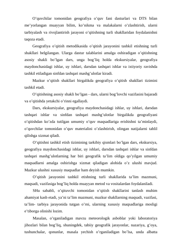 O’quvchilar  tomonidan  geografiya  o’quv  fani  dasturlari  va  DTS  bilan
me’yorlangan  muayyan  bilim,  ko’nikma  va  malakalarni  o’zlashtirish,  ularni
tarbiyalash va rivojlantirish jarayoni o’qitishning turli shakllaridan foydalanishni
taqoza etadi.
Geografiya o’qitish metodikasida o’qitish jarayonini tashkil etishning turli
shakllari belgilangan. Ularga dastur talablarini amalga oshiradigan o’qitishning
asosiy  shakli  bo’lgan  dars,  unga  bog’liq  holda  ekskursiyalar,  geografiya
maydonchasidagi ishlar, uy ishlari, darsdan tashqari ishlar va ixtiyoriy ravishda
tashkil etiladigan sinfdan tashqari mashg’ulotlar kiradi.
Mazkur o’qitish shakllari birgalikda geografiya o’qitish shakllari tizimini
tashkil etadi.
O’qitishning asosiy shakli bo’lgan - dars, ularni bog’lovchi vazifasini bajaradi
va o’qitishda yetakchi o’rinni egallaydi.
Dars, ekskursiyalar, geografiya maydonchasidagi ishlar, uy ishlari, darsdan
tashqari  ishlar  va  sinfdan  tashqari  mashg’ulotlar  birgalikda  geografiyani
o’qitishdan ko’zda tutilgan umumiy o’quv maqsadlariga erishishni ta’minlaydi,
o’quvchilar tomonidan o’quv materialini o’zlashtirish, olingan natijalarni tahlil
qilishga xizmat qiladi.
O’qitishni tashkil etish tizimining tarkibiy qismlari bo’lgan dars, ekskursiya,
geografiya maydonchasidagi ishlar, uy ishlari, darsdan tashqari ishlar va sinfdan
tashqari mashg’ulotlarning har biri geografik ta’lim oldiga qo’yilgan umumiy
maqsadlarni  amalga  oshirishga  xizmat  qiladigan  alohida  o’z  ulushi  mavjud.
Mazkur ulushni xususiy maqsadlar ham deyish mumkin.
O’qitish  jarayonini  tashkil  etishning  turli  shakllarida  ta’lim  mazmuni,
maqsadi, vazifasiga bog’liq holda muayyan metod va vositalardan foydalaniladi.
SHu  sababli,  o’qituvchi  tomonidan  o’qitish  shakllarini  tanlash  muhim
ahamiyat kasb etadi, ya’ni ta’lim mazmuni, mazkur shakllarning maqsadi, vazifasi,
ta’lim- tarbiya jarayonida tutgan o’rni, ularning xususiy maqsadlariga mosligi
e’tiborga olinishi lozim.
Masalan,  o’rganiladigan  mavzu  meteorologik  asboblar  yoki  laboratoriya
jihozlari bilan bog’liq, shuningdek, tabiiy geografik jarayonlar, nazariya, g’oya,
tushunchalar,  qonunlar,  masala  yechish  o’rganiladigan  bo’lsa,  unda  albatta
