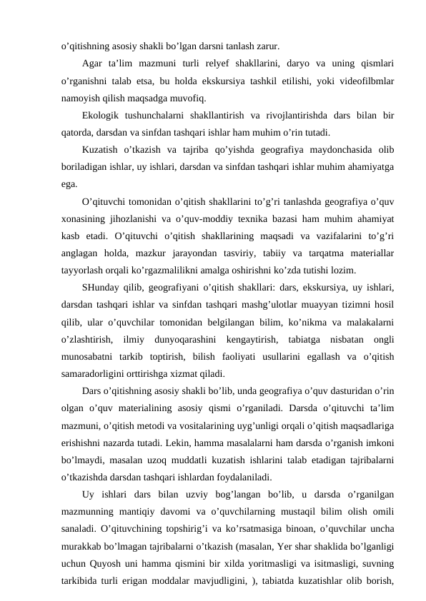 o’qitishning asosiy shakli bo’lgan darsni tanlash zarur.
Agar  ta’lim  mazmuni  turli  relyef  shakllarini,  daryo  va  uning  qismlari
o’rganishni talab etsa, bu holda ekskursiya tashkil etilishi, yoki videofilbmlar
namoyish qilish maqsadga muvofiq.
Ekologik  tushunchalarni  shakllantirish  va  rivojlantirishda  dars  bilan  bir
qatorda, darsdan va sinfdan tashqari ishlar ham muhim o’rin tutadi.
Kuzatish  o’tkazish  va  tajriba  qo’yishda  geografiya  maydonchasida  olib
boriladigan ishlar, uy ishlari, darsdan va sinfdan tashqari ishlar muhim ahamiyatga
ega.
O’qituvchi tomonidan o’qitish shakllarini to’g’ri tanlashda geografiya o’quv
xonasining jihozlanishi va o’quv-moddiy texnika bazasi ham muhim ahamiyat
kasb  etadi.  O’qituvchi  o’qitish  shakllarining  maqsadi  va  vazifalarini  to’g’ri
anglagan  holda,  mazkur  jarayondan  tasviriy,  tabiiy  va  tarqatma  materiallar
tayyorlash orqali ko’rgazmalilikni amalga oshirishni ko’zda tutishi lozim.
SHunday qilib, geografiyani o’qitish shakllari: dars, ekskursiya, uy ishlari,
darsdan tashqari ishlar va sinfdan tashqari mashg’ulotlar muayyan tizimni hosil
qilib, ular o’quvchilar tomonidan belgilangan bilim, ko’nikma va malakalarni
o’zlashtirish,  ilmiy  dunyoqarashini  kengaytirish,  tabiatga  nisbatan  ongli
munosabatni  tarkib  toptirish,  bilish  faoliyati  usullarini  egallash  va  o’qitish
samaradorligini orttirishga xizmat qiladi.
Dars o’qitishning asosiy shakli bo’lib, unda geografiya o’quv dasturidan o’rin
olgan  o’quv  materialining  asosiy  qismi  o’rganiladi.  Darsda  o’qituvchi  ta’lim
mazmuni, o’qitish metodi va vositalarining uyg’unligi orqali o’qitish maqsadlariga
erishishni nazarda tutadi. Lekin, hamma masalalarni ham darsda o’rganish imkoni
bo’lmaydi, masalan uzoq muddatli kuzatish ishlarini talab etadigan tajribalarni
o’tkazishda darsdan tashqari ishlardan foydalaniladi.
Uy  ishlari  dars  bilan  uzviy  bog’langan  bo’lib,  u  darsda  o’rganilgan
mazmunning  mantiqiy  davomi  va  o’quvchilarning  mustaqil  bilim  olish  omili
sanaladi. O’qituvchining topshirig’i va ko’rsatmasiga binoan, o’quvchilar uncha
murakkab bo’lmagan tajribalarni o’tkazish (masalan, Yer shar shaklida bo’lganligi
uchun Quyosh uni hamma qismini bir xilda yoritmasligi va isitmasligi, suvning
tarkibida turli erigan moddalar mavjudligini, ), tabiatda kuzatishlar olib borish,
