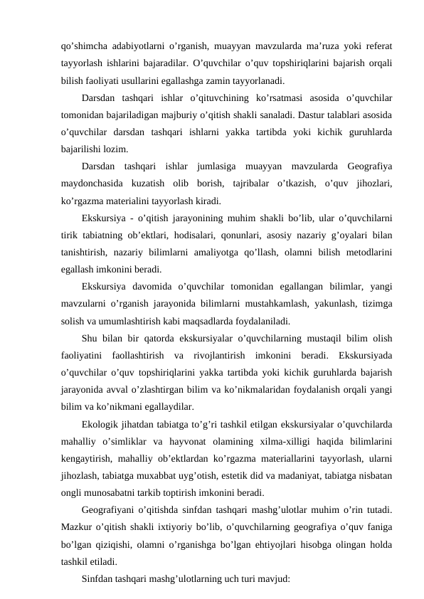 qo’shimcha adabiyotlarni o’rganish, muayyan mavzularda ma’ruza yoki referat
tayyorlash ishlarini bajaradilar. O’quvchilar o’quv topshiriqlarini bajarish orqali
bilish faoliyati usullarini egallashga zamin tayyorlanadi.
Darsdan  tashqari  ishlar  o’qituvchining  ko’rsatmasi  asosida  o’quvchilar
tomonidan bajariladigan majburiy o’qitish shakli sanaladi. Dastur talablari asosida
o’quvchilar  darsdan  tashqari  ishlarni  yakka  tartibda  yoki  kichik  guruhlarda
bajarilishi lozim.
Darsdan  tashqari  ishlar  jumlasiga  muayyan  mavzularda  Geografiya
maydonchasida  kuzatish  olib  borish,  tajribalar  o’tkazish,  o’quv  jihozlari,
ko’rgazma materialini tayyorlash kiradi.
Ekskursiya - o’qitish jarayonining muhim shakli bo’lib, ular o’quvchilarni
tirik tabiatning ob’ektlari, hodisalari, qonunlari, asosiy nazariy g’oyalari bilan
tanishtirish,  nazariy  bilimlarni  amaliyotga  qo’llash,  olamni  bilish  metodlarini
egallash imkonini beradi.
Ekskursiya  davomida  o’quvchilar  tomonidan  egallangan  bilimlar,  yangi
mavzularni o’rganish jarayonida bilimlarni mustahkamlash, yakunlash, tizimga
solish va umumlashtirish kabi maqsadlarda foydalaniladi.
Shu bilan bir  qatorda ekskursiyalar  o’quvchilarning mustaqil  bilim olish
faoliyatini  faollashtirish  va  rivojlantirish  imkonini  beradi.  Ekskursiyada
o’quvchilar o’quv topshiriqlarini yakka tartibda yoki kichik guruhlarda bajarish
jarayonida avval o’zlashtirgan bilim va ko’nikmalaridan foydalanish orqali yangi
bilim va ko’nikmani egallaydilar.
Ekologik jihatdan tabiatga to’g’ri tashkil etilgan ekskursiyalar o’quvchilarda
mahalliy  o’simliklar  va  hayvonat  olamining  xilma-xilligi  haqida  bilimlarini
kengaytirish, mahalliy ob’ektlardan ko’rgazma materiallarini tayyorlash, ularni
jihozlash, tabiatga muxabbat uyg’otish, estetik did va madaniyat, tabiatga nisbatan
ongli munosabatni tarkib toptirish imkonini beradi.
Geografiyani o’qitishda sinfdan tashqari mashg’ulotlar muhim o’rin tutadi.
Mazkur o’qitish shakli ixtiyoriy bo’lib, o’quvchilarning geografiya o’quv faniga
bo’lgan qiziqishi, olamni o’rganishga bo’lgan ehtiyojlari hisobga olingan holda
tashkil etiladi.
Sinfdan tashqari mashg’ulotlarning uch turi mavjud:

