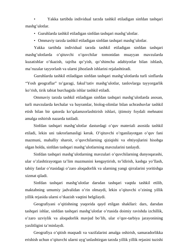 •
 Yakka tartibda individual tarzda tashkil etiladigan sinfdan tashqari
mashg’ulotlar.
• Guruhlarda tashkil etiladigan sinfdan tashqari mashg’ulotlar.
• Ommaviy tarzda tashkil etiladigan sinfdan tashqari mashg’ulotlar.
Yakka  tartibda  individual  tarzda  tashkil  etiladigan  sinfdan  tashqari
mashg’ulotlarda  o’qituvchi  o’quvchilar  tomonidan  muayyan  mavzularda
kuzatishlar  o’tkazish,  tajriba  qo’yish,  qo’shimcha  adabiyotlar  bilan  ishlash,
ma’ruzalar tayyorlash va ularni jihozlash ishlarini rejalashtiradi.
Guruhlarda tashkil etiladigan sinfdan tashqari mashg’ulotlarda turli sinflarda
“Yosh geograflar” to’garagi, fakul’tativ mashg’ulotlar, tanlovlarga tayyorgarlik
ko’rish, tirik tabiat burchagida ishlar tashkil etiladi.
Ommaviy tarzda tashkil etiladigan sinfdan tashqari mashg’ulotlarda asosan,
turli mavzularda kechalar va bayramlar, biolog-olimlar bilan uchrashuvlar tashkil
etish bilan bir qatorda ko’qalamzorlashtirish ishlari, ijtimoiy foydali mehnatni
amalga oshirish nazarda tutiladi.
Sinfdan tashqari  mashg’ulotlar  dasturdagi  o’quv materiali asosida tashkil
etiladi, lekin uni takrorlamasligi kerak. O’qituvchi o’rganilayotgan o’quv fani
mazmuni,  mahalliy  sharoit,  o’quvchilarning  qiziqishi  va  ehtiyojlarini  hisobga
olgan holda, sinfdan tashqari mashg’ulotlarning mavzularini tanlaydi.
Sinfdan tashqari mashg’ulotlarning mavzulari o’quvchilarning dunyoqarashi,
ular o’zlashtirayotgan ta’lim mazmunini kengaytirish, to’ldirish, kasbga yo’llash,
tabiiy fanlar o’rtasidagi o’zaro aloqadorlik va ularning yangi qirralarini yoritishga
xizmat qiladi.
Sinfdan  tashqari  mashg’ulotlar  darsdan  tashqari  vaqtda  tashkil  etilib,
maktabning umumiy jadvalidan o’rin olmaydi, lekin o’qituvchi o’zining yillik
yillik rejasida ularni o’tkazish vaqtini belgilaydi.
Geografiyani  o’qitishning  yuqorida  qayd  etilgan  shakllari:  dars,  darsdan
tashqari ishlar, sinfdan tashqari mashg’ulotlar o’rtasida doimiy ravishda izchillik,
o’zaro uzviylik va aloqadorlik mavjud bo’lib, ular  o’quv-tarbiya jarayonining
yaxlitligini ta’minlaydi.
Geografiya o’qitish maqsadi va vazifalarini amalga oshirish, samaradorlikka
erishish uchun o’qituvchi ularni uyg’unlashtirgan tarzda yillik yillik rejasini tuzishi
