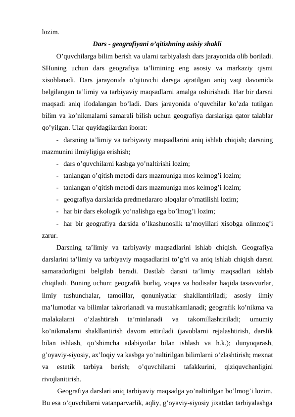 lozim.
Dars - geografiyani o’qitishning asisiy shakli
O’quvchilarga bilim berish va ularni tarbiyalash dars jarayonida olib boriladi.
SHuning  uchun  dars  geografiya  ta’limining  eng  asosiy  va  markaziy  qismi
xisoblanadi.  Dars  jarayonida  o’qituvchi  darsga  ajratilgan  aniq  vaqt  davomida
belgilangan ta’limiy va tarbiyaviy maqsadlarni amalga oshirishadi. Har bir darsni
maqsadi aniq ifodalangan bo’ladi. Dars jarayonida o’quvchilar ko’zda tutilgan
bilim va ko’nikmalarni samarali bilish uchun geografiya darslariga qator talablar
qo’yilgan. Ular quyidagilardan iborat:
- darsning ta’limiy va tarbiyavty maqsadlarini aniq ishlab chiqish; darsning
mazmunini ilmiyligiga erishish;
- dars o’quvchilarni kasbga yo’naltirishi lozim;
- tanlangan o’qitish metodi dars mazmuniga mos kelmog’i lozim;
- tanlangan o’qitish metodi dars mazmuniga mos kelmog’i lozim;
- geografiya darslarida predmetlararo aloqalar o’rnatilishi lozim;
- har bir dars ekologik yo’nalishga ega bo’lmog’i lozim;
- har bir geografiya darsida o’lkashunoslik ta’moyillari xisobga olinmog’i
zarur.
Darsning  ta’limiy  va  tarbiyaviy  maqsadlarini  ishlab  chiqish.  Geografiya
darslarini ta’limiy va tarbiyaviy maqsadlarini to’g’ri va aniq ishlab chiqish darsni
samaradorligini  belgilab  beradi.  Dastlab  darsni  ta’limiy  maqsadlari  ishlab
chiqiladi. Buning uchun: geografik borliq, voqea va hodisalar haqida tasavvurlar,
ilmiy  tushunchalar,  tamoillar,  qonuniyatlar  shakllantiriladi;  asosiy  ilmiy
ma’lumotlar va bilimlar takrorlanadi va mustahkamlanadi; geografik ko’nikma va
malakalarni  o’zlashtirish  ta’minlanadi  va  takomillashtiriladi;  umumiy
ko’nikmalarni  shakllantirish  davom  ettiriladi  (javoblarni  rejalashtirish,  darslik
bilan  ishlash,  qo’shimcha  adabiyotlar  bilan  ishlash  va  h.k.);  dunyoqarash,
g’oyaviy-siyosiy, ax’loqiy va kasbga yo’naltirilgan bilimlarni o’zlashtirish; mexnat
va  estetik  tarbiya  berish;  o’quvchilarni  tafakkurini,  qiziquvchanligini
rivojlanitirish.
Geografiya darslari aniq tarbiyaviy maqsadga yo’naltirilgan bo’lmog’i lozim.
Bu esa o’quvchilarni vatanparvarlik, aqliy, g’oyaviy-siyosiy jixatdan tarbiyalashga
