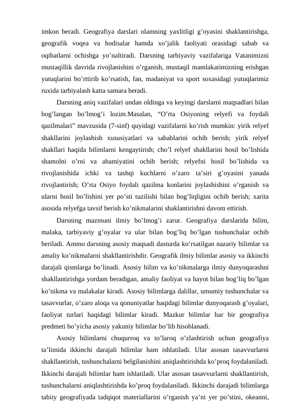 imkon beradi. Geografiya darslari olamning yaxlitligi g’oyasini shaklantirishga,
geografik  voqea  va  hodisalar  hamda  xo’jalik  faoliyati  orasidagi  sabab  va
oqibatlarni ochishga yo’naltiradi. Darsning tarbiyaviy vazifalariga Vatanimizni
mustaqillik davrida rivojlanishini o’rganish, mustaqil mamlakatimizning erishgan
yutuqlarini bo’rttirib ko’rsatish, fan, madaniyat va sport soxasidagi yutuqlarimiz
ruxida tarbiyalash katta samara beradi.
Darsning aniq vazifalari undan oldinga va keyingi darslarni maqsadlari bilan
bog’langan  bo’lmog’i  lozim.Masalan,  “O’rta  Osiyoning  relyefi  va  foydali
qazilmalari” mavzusida (7-sinf) quyidagi vazifalarni ko’rish mumkin: yirik relyef
shakllarini  joylashish  xususiyatlari  va  sabablarini  ochib  berish;  yirik  relyef
shakllari haqida bilimlarni kengaytirish; cho’l relyef shakllarini hosil bo’lishida
shamolni  o’rni  va  ahamiyatini  ochib  berish;  relyefni  hosil  bo’lishida  va
rivojlanishida  ichki  va  tashqi  kuchlarni  o’zaro  ta’siri  g’oyasini  yanada
rivojlantirish; O’rta Osiyo foydali qazilma konlarini joylashishini o’rganish va
ularni hosil bo’lishini yer po’sti tuzilishi bilan bog’liqligini ochib berish; xarita
asosida relyefga tavsif berish ko’nikmalarini shaklantirishni davom ettirish.
Darsning  mazmuni  ilmiy  bo’lmog’i  zarur.  Geografiya  darslarida  bilim,
malaka, tarbiyaviy g’oyalar  va ular  bilan  bog’liq bo’lgan  tushunchalar  ochib
beriladi. Ammo darsning asosiy maqsadi dasturda ko’rsatilgan nazariy bilimlar va
amaliy ko’nikmalarni shakllantirishdir. Geografik ilmiy bilimlar asosiy va ikkinchi
darajali qismlarga bo’linadi. Asosiy bilim va ko’nikmalarga ilmiy dunyoqarashni
shakllantirishga yordam beradigan, amaliy faoliyat va hayot bilan bog’liq bo’lgan
ko’nikma va malakalar kiradi. Asosiy bilimlarga dalillar, umumiy tushunchalar va
tasavvurlar, o’zaro aloqa va qonuniyatlar haqidagi bilimlar dunyoqarash g’oyalari,
faoliyat  turlari  haqidagi  bilimlar  kiradi.  Mazkur  bilimlar  har  bir  geografiya
predmeti bo’yicha asosiy yakuniy bilimlar bo’lib hisoblanadi.
Asosiy  bilimlarni  chuqurroq  va  to’laroq  o’zlashtirish  uchun  geografiya
ta’limida  ikkinchi  darajali  bilimlar  ham  ishlatiladi.  Ular  asosan  tasavvurlarni
shakllantirish, tushunchalarni belgilanishini aniqlashtirishda ko’proq foydalaniladi.
Ikkinchi darajali bilimlar ham ishlatiladi. Ular asosan tasavvurlarni shakllantirish,
tushunchalarni aniqlashtirishda ko’proq foydalaniladi. Ikkinchi darajadi bilimlarga
tabiiy geografiyada tadqiqot materiallarini o’rganish ya’ni yer po’stini, okeanni,
