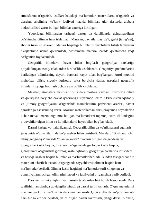 atmosferani o’rganish, usullari haqidagi ma’lumotlar, materiklarni o’rganish va
ulardagi  aholining  xo’jalik  faoliyati  haqida  bilimlar,  ular  dasturda  albbata
o’zlashtirilishi zarur bo’lgan bilimlar qatoriga kiritilgan.
Yuqoridagi  bilimlardan  tashqari  dastur  va  darsliklarda  uchramaydigan
qo’shimcha bilimlar ham ishlatiladi. Masalan, davlatlar bayrog’i, gerbi (tamg’asi),
aholini turmush sharoiti, odatlari haqidagi bilimlar o’quvchilarni bilish faoliyatini
rivojlantirish uchun qo’llaniladi, qo’shimcha  material  darsda  qo’shimcha vaqt
bo’lganida foydalaniladi.
Geografik  bilimlarni  hayot  bilan  bog’lash  geografiya  darslariga
qo’yiladimgan asosiy talablardan biri bo’lib xisoblanadi. Geografiya predmetlarida
beriladigan bilimlarning deyarli barchasi xayot bilan bog’langan. Atrof muxitni
muhofaza  qilish,  siyosiy  iqtisodiy  soxa  bo’yicha  davlat  qarorlari  geografik
bilimlarni xyotga bog’lash uchun asos bo’lib xisoblanadi.
Masalan, atmosfera mavzusini o’tishda atmosfera xavosini muxofaza qilish
va qo’riqlash bo’yicha davlat qarorlariga suyanmoq lozim. O’zbekiston iqtisodiy
va ijtimoiy geografiyasini o’rganishda mamlakatimiz prezidenti asarlari, davlat
qarorlariga asoslanmoq zarur. Mazkur materiallardan dars jarayonida foydalanish
uchun mavzu mazmuniga mos bo’lgan ma’lumotlarni topmoq lozim. SHundagina
o’quvchilar olgan bilim va ko’nikmalarni hayot bilan bog’lay oladi.
Darsni kasbga yo’naltirilganligi. Geografik bilim va ko’nikmalarni egallash 
jarayonida o’quvchilar juda ko’p kasblar bilan tanishadi. Masalan, “Boshlang’ich 
tabiiy geografiya” kursida “plan va xarita” mavzusi o’tilganida geodezis va 
topograflar kasbi haqida, litosferani o’rganishda geologlar kasbi haqida, 
gidrosferani o’rganishda gidrolog kasbi, iqtisodiy geografiya darslarida iqtisodchi 
va boshqa kasblar haqida bilimlar va ma’lumotlar beriladi. Bundan tashqari har bir
materikni tekirilish tarixini o’rganganda sayyohlar va olimlar haqida ham 
ma’lumotlar beriladi. Olimlar kasbi haqidagi ma’lumotlar turli xil qonun va 
qonuniyatlarni ochgan olimlarini hayoti va faoliyatini o’rganishda berib boriladi.
Dars tuzilishini aniqlash xam asosiy talablardan biri bo’lib hisoblanadi. Dars
tuzilishini aniqlashga quyidagilar kiradi: a) darsni turini tanlash. O’quv materialini
mazmuniga ko’ra ma’lum bir dars turi tanlanadi. Quyi sinflarda ko’proq aralash
dars turiga e’tibor beriladi, ya’ni o’tgan darsni takrorlash, yangi darsni o’qitish,
