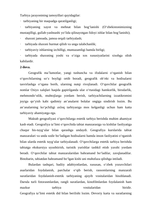 Tarbiya jarayonining tamoyillari quyidagilar:
· tarbiyaning bir maqsadga qaratilganligi;
·
tarbiyaning  xayot  va  mehnat  bilan  bog‘lanishi  (O‘zbekistonimizning
mustaqilligi, gullab-yashnashi yo‘lida qilinayotgan fidoyi ishlar bilan bog‘lanishi);
·
shaxsni jamoada, jamoa orqali tarbiyalash;
·
tarbiyada shaxsni hurmat qilish va unga talabchanlik;
·
tarbiyaviy ishlarning izchilligi, muntazamligi hamda birligi;
·
tarbiyada  shaxsning  yoshi  va  o‘ziga  xos  xususiyatlarini  xisobga  olish
kabilardir.
2-ilova.
Geografik  ma’lumotlar,  yangi  tushuncha  va  ifodalarni  o‘rganish  bilan
o‘quvchilarning  so‘z  boyligi  ortib  boradi,  geografik  ob’ekt  va  hodisalarni
tasvirlashga  o‘rgana  borib,  ularning  nutqi  rivojlanadi.  O‘quvchilar  geografik
nomlar Osiyo xalqlari haqida gapirilganda ular o‘rtasidagi hamkorlik, birodarlik,
mehmondo‘stlik,  muhtojlarga  yordam  berish,  tarbiyachilarning  izzatikromini
joyiga  qo‘yish  kabi  qadimiy  an’analarni  bolalar  ongiga  sindirish  lozim.  Bu
an’analarning  ko‘pchiligi  axloq  tarbiyasiga  mos  kelganligi  uchun  ham  katta
tarbiyaviy ahamiyatga ega.
Maktab geografiyasi o‘quvchilarga estetik tarbiya berishda muhim ahamiyat
kasb etadi. Geografiya ta’limi o‘quvchida tabiat manzarasiga va kishilar faoliyatiga
chuqur  his-tuyg‘ular  bilan  qarashga  undaydi.  Geografiya  kurslarida  tabiat
manzaralari va unda sodir bo‘ladigan hodisalarni hamda inson faoliyatini o‘rganish
bilan ularda estetik tuyg‘ular tarbiyalanadi. O‘quvchilarga estetik tarbiya berishda
tabiatga  ekskursiya  uyushtirish,  turistik  yurishlar  tashkil  etish  yaxshi  yordam
beradi. O‘quvchilar  tabiat  manzaralaridan  bahramand bo‘ladilar, zavqlanadilar.
Binobarin, tabiatdan bahramand bo‘lgan kishi uni muhofaza qilishga intiladi.
Bulardan  tashqari,  badiiy  adabiyotlardan,  xususan,  o‘zbek  yozuvchilari
asarlaridan  foydalanish,  parchalar  o‘qib  berish,  rassomlarning  manzarali
suratlaridan  foydalanish-estetik  tarbiyaning  ajoyib  vositalaridan  hisoblanadi.
Darsda turli fotorasmlardan, rangli suratlardan, kinofilmlardan foydalanish ham
mazkur
 
tarbiya
 
vositalaridan
 
biridir.
Geografiya ta’limi estetik did bilan berilishi lozim. Devoriy karta va suratlarning
