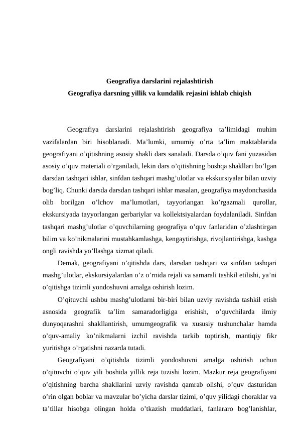 Geografiya darslarini rejalashtirish
Geografiya darsning yillik va kundalik rejasini ishlab chiqish
Geografiya  darslarini  rejalashtirish  geografiya  ta’limidagi  muhim
vazifalardan  biri  hisoblanadi.  Ma’lumki,  umumiy  o’rta  ta’lim  maktablarida
geografiyani o’qitishning asosiy shakli dars sanaladi. Darsda o’quv fani yuzasidan
asosiy o’quv materiali o’rganiladi, lekin dars o’qitishning boshqa shakllari bo’lgan
darsdan tashqari ishlar, sinfdan tashqari mashg’ulotlar va ekskursiyalar bilan uzviy
bog’liq. Chunki darsda darsdan tashqari ishlar masalan, geografiya maydonchasida
olib  borilgan  o’lchov  ma’lumotlari,  tayyorlangan  ko’rgazmali  qurollar,
ekskursiyada tayyorlangan gerbariylar va kollektsiyalardan foydalaniladi. Sinfdan
tashqari mashg’ulotlar o’quvchilarning geografiya o’quv fanlaridan o’zlashtirgan
bilim va ko’nikmalarini mustahkamlashga, kengaytirishga, rivojlantirishga, kasbga
ongli ravishda yo’llashga xizmat qiladi.
Demak, geografiyani o’qitishda dars, darsdan tashqari va sinfdan tashqari
mashg’ulotlar, ekskursiyalardan o’z o’rnida rejali va samarali tashkil etilishi, ya’ni
o’qitishga tizimli yondoshuvni amalga oshirish lozim.
O’qituvchi ushbu mashg’ulotlarni bir-biri bilan uzviy ravishda tashkil etish
asnosida  geografik  ta’lim  samaradorligiga  erishish,  o’quvchilarda  ilmiy
dunyoqarashni  shakllantirish,  umumgeografik  va  xususiy  tushunchalar  hamda
o’quv-amaliy  ko’nikmalarni  izchil  ravishda  tarkib  toptirish,  mantiqiy  fikr
yuritishga o’rgatishni nazarda tutadi.
Geografiyani  o’qitishda  tizimli  yondoshuvni  amalga  oshirish  uchun
o’qituvchi o’quv yili boshida yillik reja tuzishi lozim. Mazkur reja geografiyani
o’qitishning barcha shakllarini uzviy ravishda qamrab olishi, o’quv dasturidan
o’rin olgan boblar va mavzular bo’yicha darslar tizimi, o’quv yilidagi choraklar va
ta’tillar  hisobga  olingan  holda  o’tkazish  muddatlari,  fanlararo  bog’lanishlar,
