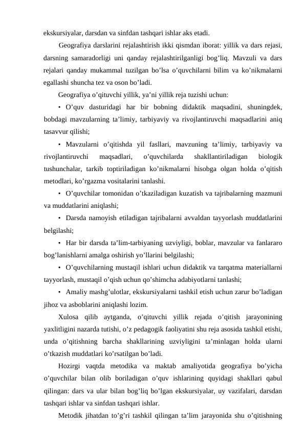 ekskursiyalar, darsdan va sinfdan tashqari ishlar aks etadi.
Geografiya darslarini rejalashtirish ikki qismdan iborat: yillik va dars rejasi,
darsning samaradorligi uni qanday rejalashtirilganligi bog’liq. Mavzuli va dars
rejalari qanday mukammal tuzilgan bo’lsa o’quvchilarni bilim va ko’nikmalarni
egallashi shuncha tez va oson bo’ladi.
Geografiya o’qituvchi yillik, ya’ni yillik reja tuzishi uchun:
• O’quv  dasturidagi  har  bir  bobning  didaktik  maqsadini,  shuningdek,
bobdagi mavzularning ta’limiy, tarbiyaviy va rivojlantiruvchi maqsadlarini aniq
tasavvur qilishi;
• Mavzularni  o’qitishda  yil  fasllari,  mavzuning  ta’limiy,  tarbiyaviy  va
rivojlantiruvchi  maqsadlari,  o’quvchilarda  shakllantiriladigan  biologik
tushunchalar,  tarkib  toptiriladigan  ko’nikmalarni  hisobga  olgan  holda  o’qitish
metodlari, ko’rgazma vositalarini tanlashi.
• O’quvchilar tomonidan o’tkaziladigan kuzatish va tajribalarning mazmuni
va muddatlarini aniqlashi;
• Darsda namoyish etiladigan tajribalarni avvaldan tayyorlash muddatlarini
belgilashi;
• Har bir darsda ta’lim-tarbiyaning uzviyligi, boblar, mavzular va fanlararo
bog’lanishlarni amalga oshirish yo’llarini belgilashi;
• O’quvchilarning mustaqil ishlari uchun didaktik va tarqatma materiallarni
tayyorlash, mustaqil o’qish uchun qo’shimcha adabiyotlarni tanlashi;
• Amaliy mashg’ulotlar, ekskursiyalarni tashkil etish uchun zarur bo’ladigan
jihoz va asboblarini aniqlashi lozim.
Xulosa  qilib  aytganda,  o’qituvchi  yillik  rejada  o’qitish  jarayonining
yaxlitligini nazarda tutishi, o’z pedagogik faoliyatini shu reja asosida tashkil etishi,
unda  o’qitishning  barcha  shakllarining  uzviyligini  ta’minlagan  holda  ularni
o’tkazish muddatlari ko’rsatilgan bo’ladi.
Hozirgi  vaqtda  metodika  va  maktab  amaliyotida  geografiya  bo’yicha
o’quvchilar  bilan  olib  boriladigan  o’quv  ishlarining  quyidagi  shakllari  qabul
qilingan: dars va ular bilan bog’liq bo’lgan ekskursiyalar, uy vazifalari, darsdan
tashqari ishlar va sinfdan tashqari ishlar.
Metodik jihatdan to’g’ri tashkil qilingan ta’lim jarayonida shu o’qitishning
