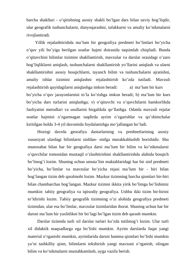barcha shakllari - o’qitishning asosiy shakli bo’lgan dars bilan uzviy bog’liqdir,
ular geografik tushunchalarni, dunyoqarashni, tafakkurni va amaliy ko’nikmalarni
rivojlantiradi.
Yillik rejalashtirishda ma’lum bir geografiya predmeti bo’limlari bo’yicha
o’quv yili bo’yiga berilgan soatlar hajmi doirasida taqsimlab chiqiladi. Bunda
o’qituvchini bilimlar tizimini shakllantirish, mavzular va darslar orasidagi o’zaro
bog’liqliklarni aniqlash, tushunchalarni shakllantirish yo’llarini aniqlash va ularni
shakllantirishni asosiy bosqichlarni, tayanch bilim va tushunchalarni ajratishni,
amaliy  ishlar  tizimini  aniqlashni  rejalashtirish  ko’zda  tutiladi.  Mavzuli
rejalashtirish quyidagilarni aniqlashga imkon beradi:
a) ma’lum bir kurs
bo’yicha o’quv jarayonlarnini to’la ko’rishga imkon beradi; b) ma’lum bir kurs
bo’yicha dars turlarini aniqlashga; v) o’qituvchi va o’quvchilarni hamkorlikda
faoliyatini metodlari va usullarini birgalikda qo’llashga. Odatda mavzuli rejalar
soatlar  hajmini  o’zgarmagan  taqdirda  ayrim  o’zgarishlar  va  qo’shimchalar
kiritilgan holda 3-4 yil davomida foydalanishga mo’jallangan bo’ladi.
Hozirgi  davrda  georafiya  dasturlarning  va  predmetlarining  asosiy
xususiyati ulardagi bilimlarni sinfdan- sinfga murakkablashib borishidir. Shu
munosabat bilan har bir geografiya darsi ma’lum bir bilim va ko’nikmalarni
o’quvchilar tomonidan mustaqil o’zlashtirishini shakllantirishda alahida bosqich
bo’lmog’i lozim. Shuning uchun umuta’lim maktablaridagi har bir sinf predmeti
bo’yicha,  bo’limlar  va  mavzular  bo’yicha  rejasi  ma’lum  bir  -  biri  bilan
bog’langan tizim deb qaralmohi lozim. Mazkur tizimning barcha qismlari bir-biri
bilan chambarchas bog’langan. Mazkur tizimni ikkita yirik bo’limga bo’lishimiz
mumkin: tabiiy geografiya va iqtisodiy geografiya. Ushbu ikki tizim bir-birini
to’ldirishi lozim. Tabiiy geografik tizimning o’zi alohida geografiya predmeti
tizimidan, ular esa bo’limlar, mavzular tizimlaridan iborat. Shuning uchun har bir
darsni ma’lum bir yaxlitlikni bir bo’lagi bo’lgan tizim deb qarash mumkin.
Darslar tizimida turli xil darslar turlari ko’zda tutilmog’i lozim. Ular turli
xil didaktik maqsadlarga ega bo’lishi mumkin. Ayrim darslarda faqat yangi
material o’rganishi mumkin, ayrimlarida darsni hamma qismlari bo’lishi mumkin
ya’ni tashkilliy qism, bilimlarni tekshirish yangi mavzuni o’rganish, olingan
bilim va ko’nikmalarni mustahkamlash, uyga vazifa berish.
