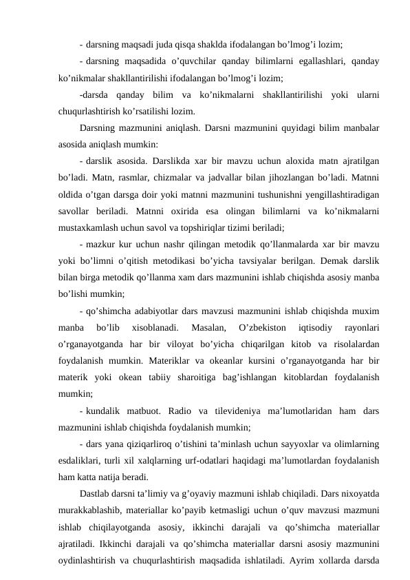 - darsning maqsadi juda qisqa shaklda ifodalangan bo’lmog’i lozim;
- darsning  maqsadida  o’quvchilar  qanday  bilimlarni  egallashlari,  qanday
ko’nikmalar shakllantirilishi ifodalangan bo’lmog’i lozim;
-darsda  qanday  bilim  va  ko’nikmalarni  shakllantirilishi  yoki  ularni
chuqurlashtirish ko’rsatilishi lozim.
Darsning mazmunini aniqlash. Darsni mazmunini quyidagi bilim manbalar
asosida aniqlash mumkin:
- darslik asosida. Darslikda xar bir mavzu uchun aloxida matn ajratilgan
bo’ladi. Matn, rasmlar, chizmalar va jadvallar bilan jihozlangan bo’ladi. Matnni
oldida o’tgan darsga doir yoki matnni mazmunini tushunishni yengillashtiradigan
savollar  beriladi.  Matnni  oxirida  esa  olingan  bilimlarni  va  ko’nikmalarni
mustaxkamlash uchun savol va topshiriqlar tizimi beriladi;
- mazkur kur uchun nashr qilingan metodik qo’llanmalarda xar bir mavzu
yoki bo’limni o’qitish metodikasi bo’yicha tavsiyalar berilgan. Demak darslik
bilan birga metodik qo’llanma xam dars mazmunini ishlab chiqishda asosiy manba
bo’lishi mumkin;
- qo’shimcha adabiyotlar dars mavzusi mazmunini ishlab chiqishda muxim
manba  bo’lib  xisoblanadi.  Masalan,  O’zbekiston  iqtisodiy  rayonlari
o’rganayotganda  har  bir  viloyat  bo’yicha  chiqarilgan  kitob  va  risolalardan
foydalanish  mumkin.  Materiklar  va  okeanlar  kursini  o’rganayotganda  har  bir
materik  yoki  okean  tabiiy  sharoitiga  bag’ishlangan  kitoblardan  foydalanish
mumkin;
- kundalik  matbuot.  Radio  va  tilevideniya  ma’lumotlaridan  ham  dars
mazmunini ishlab chiqishda foydalanish mumkin;
- dars yana qiziqarliroq o’tishini ta’minlash uchun sayyoxlar va olimlarning
esdaliklari, turli xil xalqlarning urf-odatlari haqidagi ma’lumotlardan foydalanish
ham katta natija beradi.
Dastlab darsni ta’limiy va g’oyaviy mazmuni ishlab chiqiladi. Dars nixoyatda
murakkablashib, materiallar ko’payib ketmasligi uchun o’quv mavzusi mazmuni
ishlab  chiqilayotganda  asosiy,  ikkinchi  darajali  va  qo’shimcha  materiallar
ajratiladi. Ikkinchi darajali va qo’shimcha materiallar darsni asosiy mazmunini
oydinlashtirish va chuqurlashtirish maqsadida ishlatiladi. Ayrim xollarda darsda
