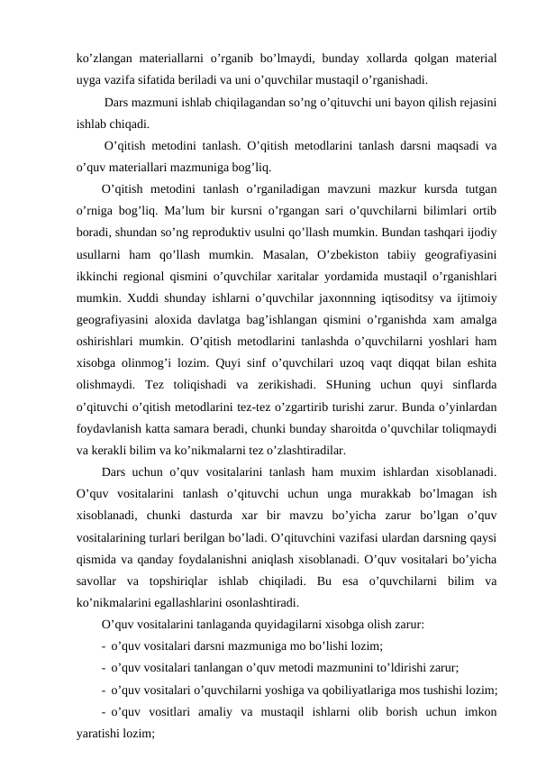 ko’zlangan  materiallarni  o’rganib bo’lmaydi, bunday xollarda qolgan material
uyga vazifa sifatida beriladi va uni o’quvchilar mustaqil o’rganishadi.
Dars mazmuni ishlab chiqilagandan so’ng o’qituvchi uni bayon qilish rejasini
ishlab chiqadi.
O’qitish metodini tanlash. O’qitish metodlarini tanlash darsni maqsadi va
o’quv materiallari mazmuniga bog’liq.
O’qitish  metodini  tanlash  o’rganiladigan  mavzuni  mazkur  kursda  tutgan
o’rniga bog’liq. Ma’lum bir kursni o’rgangan sari o’quvchilarni bilimlari ortib
boradi, shundan so’ng reproduktiv usulni qo’llash mumkin. Bundan tashqari ijodiy
usullarni  ham  qo’llash  mumkin.  Masalan,  O’zbekiston  tabiiy  geografiyasini
ikkinchi regional qismini o’quvchilar xaritalar yordamida mustaqil o’rganishlari
mumkin. Xuddi shunday ishlarni o’quvchilar jaxonnning iqtisoditsy va ijtimoiy
geografiyasini aloxida davlatga bag’ishlangan qismini o’rganishda xam amalga
oshirishlari mumkin. O’qitish metodlarini tanlashda o’quvchilarni yoshlari ham
xisobga olinmog’i lozim. Quyi sinf o’quvchilari uzoq vaqt diqqat bilan eshita
olishmaydi.  Tez  toliqishadi  va  zerikishadi.  SHuning  uchun  quyi  sinflarda
o’qituvchi o’qitish metodlarini tez-tez o’zgartirib turishi zarur. Bunda o’yinlardan
foydavlanish katta samara beradi, chunki bunday sharoitda o’quvchilar toliqmaydi
va kerakli bilim va ko’nikmalarni tez o’zlashtiradilar.
Dars uchun o’quv vositalarini tanlash ham muxim ishlardan xisoblanadi.
O’quv  vositalarini  tanlash  o’qituvchi  uchun  unga  murakkab  bo’lmagan  ish
xisoblanadi,  chunki  dasturda  xar  bir  mavzu  bo’yicha  zarur  bo’lgan  o’quv
vositalarining turlari berilgan bo’ladi. O’qituvchini vazifasi ulardan darsning qaysi
qismida va qanday foydalanishni aniqlash xisoblanadi. O’quv vositalari bo’yicha
savollar  va  topshiriqlar  ishlab  chiqiladi.  Bu  esa  o’quvchilarni  bilim  va
ko’nikmalarini egallashlarini osonlashtiradi.
O’quv vositalarini tanlaganda quyidagilarni xisobga olish zarur:
- o’quv vositalari darsni mazmuniga mo bo’lishi lozim;
- o’quv vositalari tanlangan o’quv metodi mazmunini to’ldirishi zarur;
- o’quv vositalari o’quvchilarni yoshiga va qobiliyatlariga mos tushishi lozim;
- o’quv  vositlari  amaliy  va  mustaqil  ishlarni  olib  borish  uchun  imkon
yaratishi lozim;
