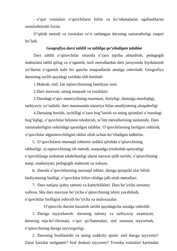 - o’quv  vositalari  o’quvchilarni  bilim  va  ko’nikmalarini  egallashlarini
osonlashtirishi lozim.
O’qitish metodi va vositalari to’ri tanlangan darsning samaradorligi yuqori
bo’ladi.
Geografiya darsi tahlili va tahlilga qo’yiladigan talablar
Dars  tahlili  o’qituvchilar  ortasida  o’zaro  tajriba  almashish,  pedagogik
mahoratni tahlil qilisg va o’rganish, turli metodlardan dars jarayonida foydalanish
yo’llarini o’rganish kabi bir qancha maqsadlarda amalga oshiriladi. Geografiya
darsining taxlili quyidagi tartibda olib boriladi:
1.Maktab, sinf, fan oqituvchisining familyasi ismi.
2.Dars mavzusi, uning maqsadi va vazifalari.
3.Darsdagi o’quv materyalining mazmuni, ilmiyligi, dasturga muofiqligi, 
tarbiyaviy yo’nalishi, dars mazmunida nazariya bilan amaliyotning aloqadorligi
4.Darsning borishi, izchilligi o’zaro bog’lanish va uning qisimlari o’rtasidagi 
bog’liqligi, o’quvchilar bilimini tekshirish, ta’lim metodlarining tanlanishi. Dars 
samaradorligini oshirishga qaratilgan talablar. O’quvchilarning faoligini oshirish, 
o’quvchilar ulgurmovchiligini oldini olish uchun ko’riladigan tadbirlar.
5. O’quvchilarni mustaqil ishlarini tashkil qilishda o’qituvchining 
rahbarligi: a) oqituvchining ish metodi, maqsadga erishishda qatiyatligi 
o’quvchilarga nisbattan talabchanligi ularni nazorat qilib turishi, o’qituvchining 
nutqi, madaniyati, pedagogik mahorati va xokazo.
6. Darsda o’quvchilarning mustaqil ishlari, darsga qiziqishi ular bilish 
faoliyatining faolligi, o’quvchilar bilim olishga jalb etish metodlari.
7. Dars natijasi ijobiy tamoni va kamchiliklari. Dars bo’yicha umumiy 
xullosa. Shu dars mavzusi bo’yicha o’qituvchining ishini yaxshilash, 
o’quvchilar faolligini oshirish bo’yicha va muloxazalar.
O’qituvchi darsini kuzatish tartibi quyidagicha amalga oshirildi:
1. Darsga  tayyorlanish:  darsning  talimiy  va  tarbiyaviy  axamiyati,
darsning  reja-ko’chirmasi,  o’quv  qo’llanmalari,  sinf  xonasini  tayyorlash,
o’qituvchining darsga tayyorgarligi.
2. Darsning boshlanishi va uning tashkiliy qismi: sinf darsga tayyormi?
Zarur kartalar osilganmi? Sinf doskasi tayyormi? Texnika vositalari kartinalar
