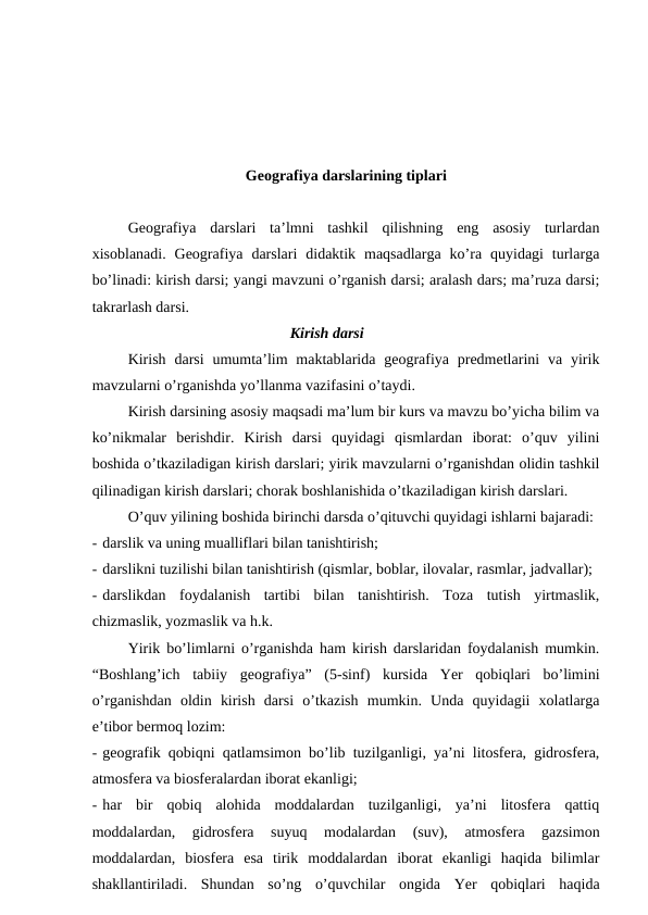 Geografiya darslarining tiplari
Geografiya  darslari  ta’lmni  tashkil  qilishning  eng  asosiy  turlardan
xisoblanadi.  Geografiya  darslari  didaktik  maqsadlarga  ko’ra  quyidagi  turlarga
bo’linadi: kirish darsi; yangi mavzuni o’rganish darsi; aralash dars; ma’ruza darsi;
takrarlash darsi.
Kirish darsi
Kirish  darsi  umumta’lim  maktablarida  geografiya predmetlarini  va  yirik
mavzularni o’rganishda yo’llanma vazifasini o’taydi.
Kirish darsining asosiy maqsadi ma’lum bir kurs va mavzu bo’yicha bilim va
ko’nikmalar  berishdir.  Kirish  darsi  quyidagi  qismlardan  iborat:  o’quv  yilini
boshida o’tkaziladigan kirish darslari; yirik mavzularni o’rganishdan olidin tashkil
qilinadigan kirish darslari; chorak boshlanishida o’tkaziladigan kirish darslari.
O’quv yilining boshida birinchi darsda o’qituvchi quyidagi ishlarni bajaradi:
- darslik va uning mualliflari bilan tanishtirish;
- darslikni tuzilishi bilan tanishtirish (qismlar, boblar, ilovalar, rasmlar, jadvallar);
- darslikdan  foydalanish  tartibi  bilan  tanishtirish.  Toza  tutish  yirtmaslik,
chizmaslik, yozmaslik va h.k.
Yirik bo’limlarni o’rganishda ham kirish darslaridan foydalanish mumkin.
“Boshlang’ich  tabiiy  geografiya”  (5-sinf)  kursida  Yer  qobiqlari  bo’limini
o’rganishdan  oldin  kirish  darsi  o’tkazish  mumkin.  Unda  quyidagii  xolatlarga
e’tibor bermoq lozim:
- geografik qobiqni qatlamsimon bo’lib tuzilganligi, ya’ni litosfera, gidrosfera,
atmosfera va biosferalardan iborat ekanligi;
- har  bir  qobiq  alohida  moddalardan  tuzilganligi,  ya’ni  litosfera  qattiq
moddalardan,  gidrosfera  suyuq  modalardan  (suv),  atmosfera  gazsimon
moddalardan,  biosfera  esa  tirik  moddalardan  iborat  ekanligi  haqida  bilimlar
shakllantiriladi.  Shundan  so’ng  o’quvchilar  ongida  Yer  qobiqlari  haqida
