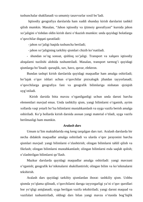 tushunchalar shakllanadi va umumiy tasavvurlar xosil bo’ladi.
Iqtisodiy geografiya darslarida ham xuddi shunday kirish darslarini tashkil
qilish mumkin. Masalan, “Jahon iqtisodiy va ijtimoiy georafiyasi” kursida jahon
xo’jaligini o’tishdan oldin kirish darsi o’tkazish mumkin: unda quyidagi holatlarga
o’quvchilar diqqati qaratiladi:
-jahon xo’jaligi haqida tushuncha beriladi;
-jahon xo’jaligining tarkibiy qismlari chizib ko’rsatiladi.
- shundan so’ng sonoat, qishloq xo’jaligi. Transport va xalqaro iqtisodiy
aloqalarni tuzilishi  alohida tushuntriladi. Masalan, transport tarmog’i quyidagi
qismlarga bo’linadi: quruqlik, suv, havo, quvur, elektron.
Bundan tashqri kirish darslarida quyidagi maqsadlar ham amalga oshiriladi;
bo’lajak  o’quv  ishlari  uchun  o’quvchilar  pisixalogik  jihatdan  tayyorlanadi;
o’quvchilarga  geografiya  fani  va  geografik  bilimlariga  nisbatan  qiziqish
uyg’otiladi.
Kirish  darsida  bitta  mavzu  o’rganilganligi  uchun  unda  darsni  barcha
elementlari mavjud emas. Unda tashkiliy qism, yangi bilimlarni o’rganish, ayrim
xollarda vaqt yetarli bo’lsa bilimlarni mustahkamlash va uyga vazifa berish amalga
oshiriladi. Ko’p hollarda kirish darsida asosan yangi material o’tiladi, uyga vazifa
berilmasligi ham mumkin.
Aralash dars
Umum ta’lim maktablarida eng keng tarqalgan dars turi. Aralash darslarda bir
necha didaktik maqsadlar amalga oshiriladi va ularda o’quv jarayonini barcha
qismlari mavjud: yangi bilimlarni o’zlashtirish; olingan bilimlarni tahlil qilish va
fikrlash; olingan bilimlarni mustahkamlash; olingan bilimlarni esda saqlab qolish;
o’zlashtrilgan bilimlarni qo’llash.
Mazkur  darslarda  quyidagi  maqsadlar  amalga  oshiriladi:  yangi  mavzuni
o’rganish; geografik ko’nikmalarni shakillantirish; olingan bilim va ko’nikmalarni
tekshirish.
Aralash  dars  quyidagi  tarkibiy  qismlardan  iborat:  tashkiliy  qism.  Ushbu
qismda yo’qlama qilinadi, o’quvchilarni darsga tayyorgarligi ya’ni o’quv qurollari
bor yo’qligi aniqlanadi; uyga berilgan vazifa tekshiriladi; yangi darsni maqsad va
vazifalari  tushuntiriladi,  oldingi  dars  bilan  yangi  mavzu  o’rtasida  bog’liqlik
